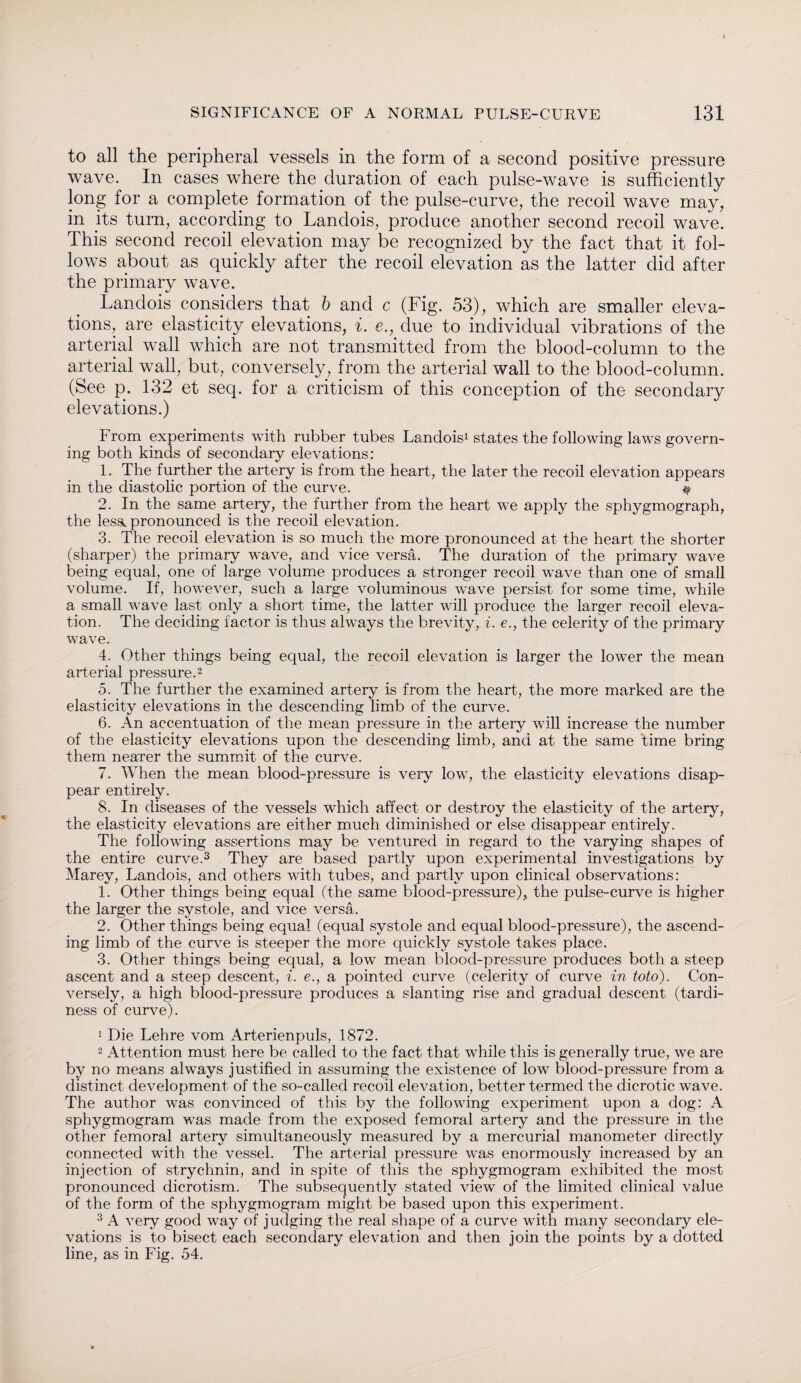to all the peripheral vessels in the form of a second positive pressure wave. In cases where the duration of each pulse-wave is sufficiently long for a complete formation of the pulse-curve, the recoil wave may, in its turn, according to Landois, produce another second recoil wave. This second recoil elevation may be recognized by the fact that it fol¬ lows about as quickly after the recoil elevation as the latter did after the primary wave. Landois considers that b and c (Fig. 53), which are smaller eleva¬ tions, are elasticity elevations, i. e., due to individual vibrations of the arterial wall which are not transmitted from the blood-column to the arterial wall, but, conversely, from the arterial wall to the blood-column. (See p. 132 et seq. for a criticism of this conception of the secondary elevations.) From experiments with rubber tubes Landois1 states the following laws govern¬ ing both kinds of secondary elevations: 1. The further the artery is from the heart, the later the recoil elevation appears in the diastolic portion of the curve. # 2. In the same artery, the further from the heart we apply the sphygmograph, the lesa. pronounced is the recoil elevation. 3. The recoil elevation is so much the more pronounced at the heart the shorter (sharper) the primary wave, and vice versa. The duration of the primary wave being equal, one of large volume produces a stronger recoil wave than one of small volume. If, however, such a large voluminous wave persist for some time, while a small wave last only a short time, the latter will produce the larger recoil eleva¬ tion. The deciding factor is thus always the brevity, i. e., the celerity of the primary wave. 4. Other things being equal, the recoil elevation is larger the lower the mean arterial pressure.2 5. The further the examined artery is from the heart, the more marked are the elasticity elevations in the descending limb of the curve. 6. An accentuation of the mean pressure in the artery will increase the number of the elasticity elevations upon the descending limb, and at the same time bring them nearer the summit of the curve. 7. When the mean blood-pressure is very low, the elasticity elevations disap¬ pear entirely. 8. In diseases of the vessels which affect or destroy the elasticity of the artery, the elasticity elevations are either much diminished or else disappear entirely. The following assertions may be ventured in regard to the varying shapes of the entire curve.3 They are based partly upon experimental investigations by Marey, Landois, and others with tubes, and partly upon clinical observations: 1. Other things being equal (the same blood-pressure),, the pulse-curve is higher the larger the systole, and vice versa. 2. Other things being equal (equal systole and equal blood-pressure), the ascend¬ ing limb of the curve is steeper the more quickly systole takes place. 3. Other things being equal, a low mean blood-pressure produces both a steep ascent and a steep descent, i. e., a pointed curve (celerity of curve in toto). Con¬ versely, a high blood-pressure produces a slanting rise and gradual descent (tardi¬ ness of curve). 1 Die Lehre vom Arterienpuls, 1872. 2 Attention must here be called to the fact that while this is generally true, we are by no means always justified in assuming the existence of low blood-pressure from a distinct development of the so-called recoil elevation, better termed the dicrotic wave. The author was convinced of this by the following experiment upon a dog: A sphygmogram was made from the exposed femoral artery and the pressure in the other femoral artery simultaneously measured by a mercurial manometer directly connected with the vessel. The arterial pressure was enormously increased by an injection of strychnin, and in spite of this the sphygmogram exhibited the most pronounced dicrotism. The subsequently stated view of the limited clinical value of the form of the sphygmogram might be based upon this experiment. 3 A very good way of judging the real shape of a curve with many secondary ele¬ vations is to bisect each secondary elevation and then join the points by a dotted line, as in Fig. 54.