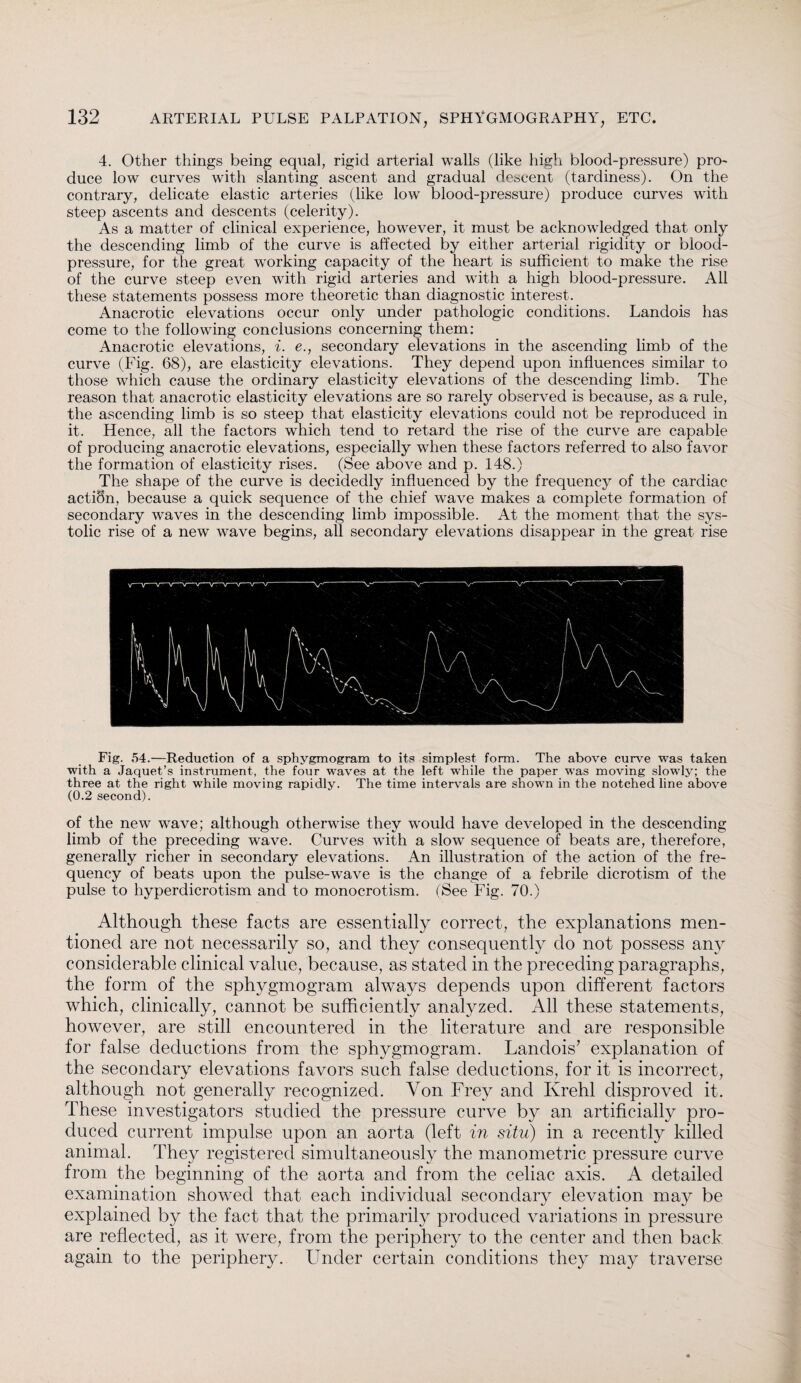 4. Other things being equal, rigid arterial walls (like high blood-pressure) pro¬ duce low curves with slanting ascent and gradual descent (tardiness). On the contrary, delicate elastic arteries (like low blood-pressure) produce curves with steep ascents and descents (celerity). As a matter of clinical experience, however, it must be acknowledged that only the descending limb of the curve is affected by either arterial rigidity or blood- pressure, for the great working capacity of the heart is sufficient to make the rise of the curve steep even with rigid arteries and with a high blood-pressure. All these statements possess more theoretic than diagnostic interest. Anacrotic elevations occur only under pathologic conditions. Landois has come to the following conclusions concerning them: Anacrotic elevations, i. e., secondary elevations in the ascending limb of the curve (Fig. 68), are elasticity elevations. They depend upon influences similar to those which cause the ordinary elasticity elevations of the descending limb. The reason that anacrotic elasticity elevations are so rarely observed is because, as a rule, the ascending limb is so steep that elasticity elevations could not be reproduced in it. Hence, all the factors which tend to retard the rise of the curve are capable of producing anacrotic elevations, especially when these factors referred to also favor the formation of elasticity rises. (See above and p. 148.) The shape of the curve is decidedly influenced by the frequency of the cardiac actidn, because a quick sequence of the chief wave makes a complete formation of secondary waves in the descending limb impossible. At the moment that the sys¬ tolic rise of a new wave begins, all secondary elevations disappear in the great rise Fig. 54.—Reduction of a sphygmogram to its simplest form. The above curve was taken with a Jaquet’s instrument, the four waves at the left while the paper was moving slowly; the three at the right while moving rapidly. The time intervals are shown in the notched line above (0.2 second). of the new wave; although otherwise they would have developed in the descending limb of the preceding wave. Curves with a slow sequence of beats are, therefore, generally richer in secondary elevations. An illustration of the action of the fre¬ quency of beats upon the pulse-wave is the change of a febrile dicrotism of the pulse to hyperdicrotism and to monocrotism. (See Fig. 70.) Although these facts are essentially correct, the explanations men¬ tioned are not necessarily so, and they consequently do not possess any considerable clinical value, because, as stated in the preceding paragraphs, the form of the sphygmogram always depends upon different factors which, clinically, cannot be sufficiently analyzed. All these statements, however, are still encountered in the literature and are responsible for false deductions from the sphygmogram. Landois’ explanation of the secondary elevations favors such false deductions, for it is incorrect, although not generally recognized. Von Frey and Krehl disproved it. These investigators studied the pressure curve by an artificially pro¬ duced current impulse upon an aorta (left in situ) in a recently killed animal. They registered simultaneously the manometric pressure curve from the beginning of the aorta and from the celiac axis. A detailed examination showed that each individual secondary elevation may be explained by the fact that the primarily produced variations in pressure are reflected, as it were, from the periphery to the center and then back again to the periphery. Under certain conditions they may traverse