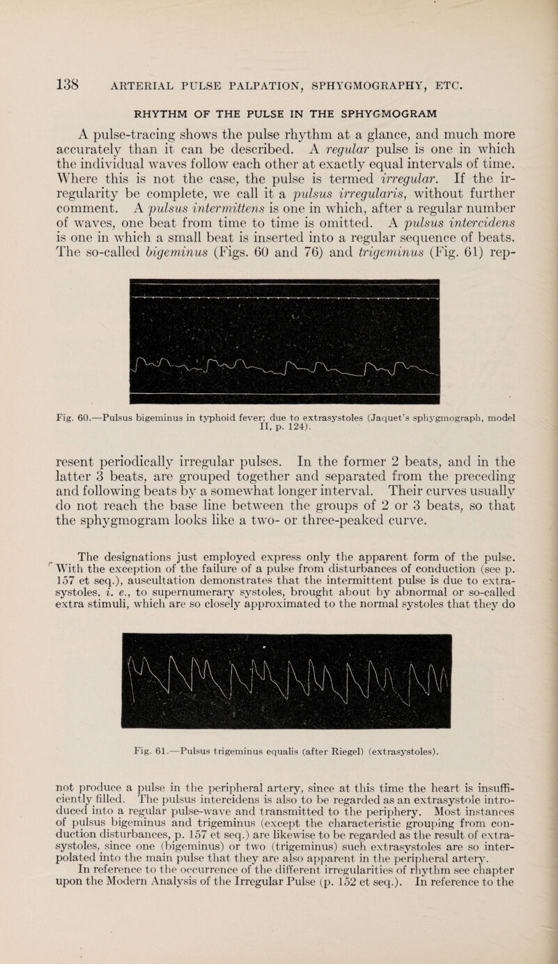 RHYTHM OF THE PULSE IN THE SPHYGMOGRAM A pulse-tracing shows the pulse rhythm at a glance, and much more accurately than it can be described. A regular pulse is one in which the individual waves follow each other at exactly equal intervals of time. Where this is not the case, the pulse is termed irregular. If the ir¬ regularity be complete, we call it a pulsus irregularis, without further comment. A pulsus intermittens is one in which, after a regular number of waves, one beat from time to time is omitted. A pulsus intercidens is one in which a small beat is inserted into a regular sequence of beats. The so-called bigeminus (Figs. 60 and 76) and trigeminus (Fig. 61) rep¬ resent periodically irregular pulses. In the former 2 beats, and in the latter 3 beats, are grouped together and separated from the preceding and following beats by a somewhat longer interval. Their curves usually do not reach the base line between the groups of 2 or 3 beats, so that the sphygmogram looks like a two- or three-peaked curve. The designations just employed express only the apparent form of the pulse. With the exception of the failure of a pulse from disturbances of conduction (see p. 157 et seq.), auscultation demonstrates that the intermittent pulse is due to extra¬ systoles, i. e., to supernumerary systoles, brought about by abnormal or so-called extra stimuli, which are so closely approximated to the normal systoles that they do Fig. 61.—Pulsus trigeminus equalis (after Riegel) (extrasystoles). not produce a pulse in the peripheral artery, since at this time the heart is insuffi¬ ciently, filled. The pulsus intercidens is also to be regarded as an extrasystole intro¬ duced into a regular pulse-wave and transmitted to the periphery. Most instances of pulsus bigeminus and trigeminus (except the characteristic grouping from con¬ duction disturbances, p. 157 et seq.) are likewise to be regarded as the result of extra- systoles,, since one (bigeminus) or two (trigeminus) such extrasystoles are so inter¬ polated into the main pulse that they are also apparent in the peripheral artery. In reference to the occurrence of the different irregularities of rhythm see chapter upon the Modern Analysis of the Irregular Pulse (p. 152 et seq.). In reference to the
