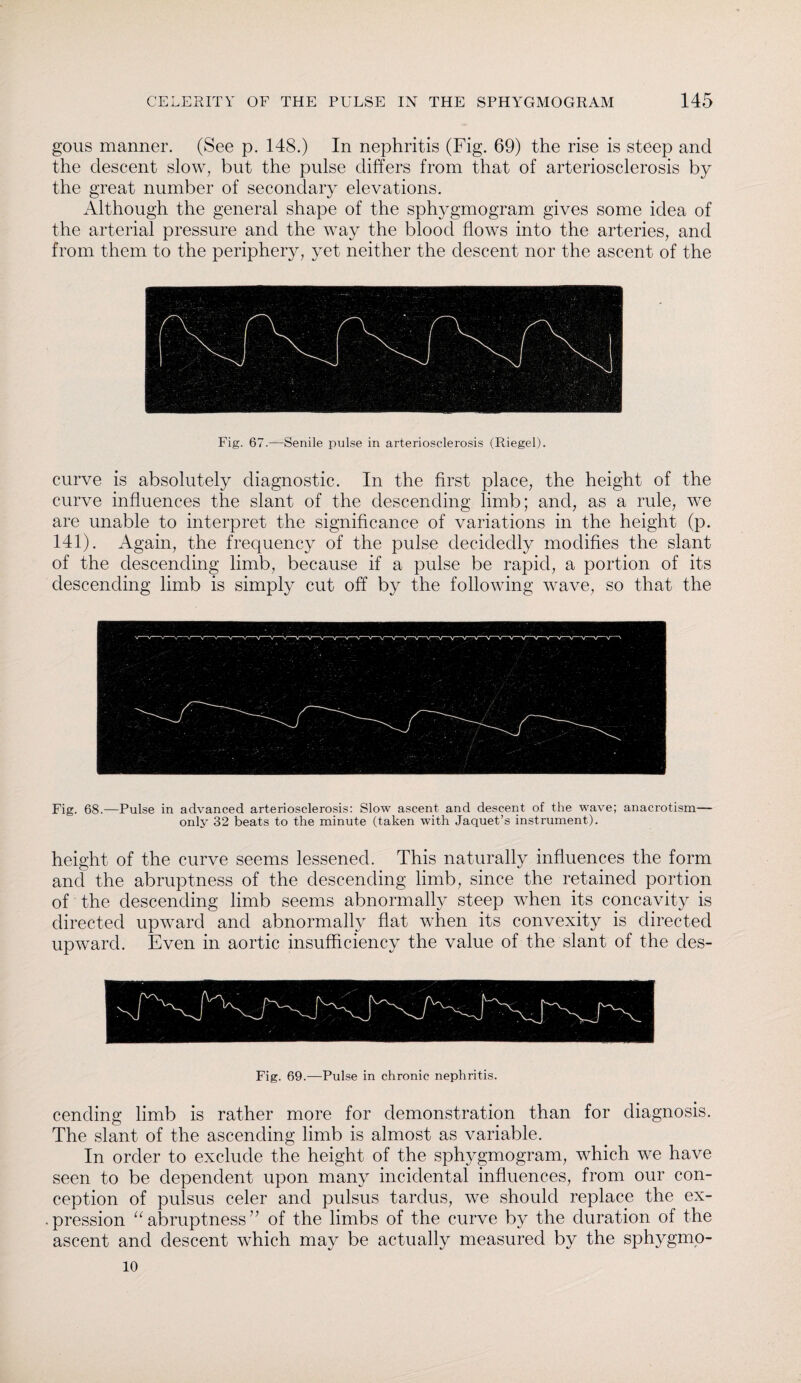 gous manner. (See p. 148.) In nephritis (Fig. 69) the rise is steep and the descent slow, but the pulse differs from that of arteriosclerosis by the great number of secondary elevations. Although the general shape of the sphygmogram gives some idea of the arterial pressure and the way the blood flows into the arteries, and from them to the periphery, yet neither the descent nor the ascent of the Fig. 67.—Senile pulse in arteriosclerosis (Riegel). curve is absolutely diagnostic. In the first place, the height of the curve influences the slant of the descending limb; and, as a rule, we are unable to interpret the significance of variations in the height (p. 141). Again, the frequency of the pulse decidedly modifies the slant of the descending limb, because if a pulse be rapid, a portion of its descending limb is simply cut off by the following wave, so that the Fig. 68.—Pulse in advanced arteriosclerosis: Slow ascent and descent of the wave; anacrotism— only 32 beats to the minute (taken with Jaquet’s instrument). height of the curve seems lessened. This naturally influences the form and the abruptness of the descending limb, since the retained portion of the descending limb seems abnormally steep when its concavity is directed upward and abnormally flat when its convexity is directed upward. Even in aortic insufficiency the value of the slant of the des- Fig. 69.—Pulse in chronic nephritis. cending limb is rather more for demonstration than for diagnosis. The slant of the ascending limb is almost as variable. In order to exclude the height of the sphygmogram, which we have seen to be dependent upon many incidental influences, from our con¬ ception of pulsus celer and pulsus tardus, we should replace the ex- • pression “ abruptness’7 of the limbs of the curve by the duration of the ascent and descent which may be actually measured by the sphygmo- 10