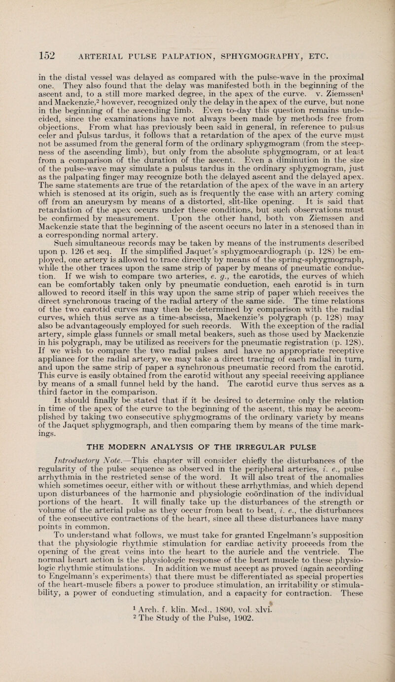 in the distal vessel was delayed as compared with the pulse-wave in the proximal one. They also found that the delay was manifested both in the beginning of the ascent and, to a still more marked degree, in the apex of the curve, v. Ziemssen1 and Mackenzie,2 however, recognized only the delay in the apex of the curve, but none in the beginning of the ascending limb. Even to-day this question remains unde¬ cided, since the examinations have not always been made by methods free from objections. From what has previously been said in general, in reference to pulsus celer and pulsus tardus, it follows that a retardation of the apex of the curve must not be assumed from the general form of the ordinary sphygmogram (from the steep¬ ness of the ascending limb), but only from the absolute sphygmogram, or at least from a comparison of the duration of the ascent. Even a diminution in the size of the pulse-wave may simulate a pulsus tardus in the ordinary sphygmogram, just as the palpating finger may recognize both the delayed ascent and the delayed apex. The same statements are true of the retardation of the apex of the wave in an artery which is stenosed at its origin, such as is frequently the case with an artery coming off from an aneurysm by means of a distorted, slit-like opening. It is said that retardation of the apex occurs under these conditions, but such observations must be confirmed by measurement. Upon the other hand, both von Ziemssen and Mackenzie state that the beginning of the ascent occurs no later in a stenosed than in a corresponding normal artery. Such simultaneous records may be taken by means of the instruments described upon p. 126 et seq. If the simplified Jaquet’s sphygmocardiograph (p. 128) be em¬ ployed, one artery is allowed to trace directly by means of the spring-sphygmograph, while the other traces upon the same strip of paper by means of pneumatic conduc¬ tion. If we wish to compare two arteries, e. g., the carotids, the curves of which can be comfortably taken only by pneumatic conduction, each carotid is in turn allowed to record itself in this way upon the same strip of paper which receives the direct synchronous tracing of the radial artery of the same side. The time relations of the two carotid curves may then be determined by comparison with the radial curves, which thus serve as a time-abscissa, Mackenzie’s polygraph (p. 128) may also be advantageously employed for such records. With the exception of the radial artery, simple glass funnels or small metal beakers, such as those used by Mackenzie in his polygraph, may be utilized as receivers for the pneumatic registration (p. 128). If we wish to compare the two radial pulses and have no appropriate receptive appliance for the radial artery, we may take a direct tracing of each radial in turn, and upon the same strip of paper a synchronous pneumatic record from the carotid. This curve is easily obtained from the carotid without any special receiving appliance by means of a small funnel held by the hand. The carotid curve thus serves as a third factor in the comparison. It should finally be stated that if it be desired to determine only the relation in time of the apex of the curve to the beginning of the ascent, this may be accom¬ plished by taking two consecutive sphygmograms of the ordinary variety by means of the Jaquet sphygmograph, and then comparing them by means of the time mark¬ ings. THE MODERN ANALYSIS OF THE IRREGULAR PULSE Introductory Note.—This chapter will consider chiefly the disturbances of the regularity of the pulse sequence as observed in the peripheral arteries, i. e., pulse arrhythmia in the restricted sense of the word. It will also treat of the anomalies which sometimes occur, either with or without these arrhythmias, and which depend upon disturbances of the harmonic and physiologic coordination of the individual portions of the heart. It will finally take up the disturbances of the strength or volume of the arterial pulse as they occur from beat to beat, i. e., the disturbances of the consecutive contractions of the heart, since all these disturbances have many points in common. To understand what follows, we must take for granted Engelmann’s supposition that the physiologic rhythmic stimulation for cardiac activity proceeds from the opening of the great veins into the heart to the auricle and the ventricle. The normal heart action is the physiologic response of the heart muscle to these physio¬ logic rhythmic stimulations. In addition we must accept as proved (again according to Engelmann’s experiments) that there must be differentiated as special properties of the heart-muscle fibers a power to produce stimulation, an irritability or stimula- bility, a power of conducting stimulation, and a capacity for contraction. These 1 Arch. f. klin. Med., 1890, vol. xlvi. 2 The Study of the Pulse, 1902.