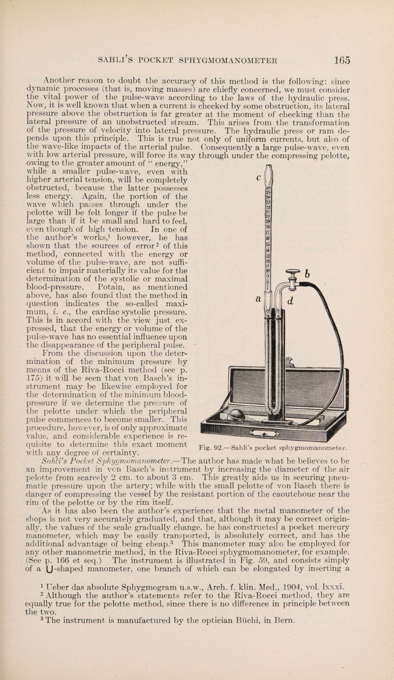 Another reason to doubt the accuracy of this method is the following: since dynamic processes (that is, moving masses) are chiefly concerned, we must consider the vital power of the pulse-wave according to the laws of the hydraulic press. Now, it is well known that when a current is checked by some obstruction, its lateral pressure above the obstruction is far greater at the moment of checking than the lateral pressure of an unobstructed stream. This arises from the transformation of the pressure of velocity into lateral pressure. The hydraulic press or ram de¬ pends upon this principle. This is true not only of uniform currents, but also of the wave-like impacts of the arterial pulse. Consequently a large pulse-wave, even with low arterial pressure, will force its way through under the compressing pelotte, owing to the greater amount of “ energy/’ while a smaller pulse-wave, even with higher arterial tension, will be completely obstructed, because the latter possesses less energy. Again, the portion of the wave which passes through under the pelotte will be felt longer if the pulse be large than if it be small and hard to feel, even though of high tension. In one of the author’s works,1 however, he has shown that the sources of error2 of this method,' connected with the energy or volume of the pulse-wave, are not suffi¬ cient to impair materially its value for the determination of the systolic or maximal blood-pressure. Potain, as mentioned above, has also found that the method in question indicates the so-called maxi¬ mum, i. e., the cardiac systolic pressure. This is in accord with the viewT just ex¬ pressed, that the energy or volume of the pulse-w^ave has no essential influence upon the disappearance of the peripheral pulse. From the discussion upon the deter¬ mination of the minimum pressure by means of the Riva-Rocci method (see p. 175) it will be seen that von Basch’s in¬ strument may be likewise employed for the determination of the minimum blood- pressure if we determine the pressure of the pelotte under which the peripheral pulse commences to become smaller. This procedure, however, is of only approximate value, and considerable experience is re¬ quisite to determine this exact moment with any degree of certainty. Sahli’s Pocket Sphygmomanometer.—The author has made what he believes to be an improvement in von Basch’s instrument by increasing the diameter of the air pelotte from scarcely 2 cm. to about 3 cm. This greatly aids us in securing pneu¬ matic pressure upon the artery; while with the small pelotte of von Basch there is danger of compressing the vessel by the resistant portion of the caoutchouc near the rim of the pelotte or by the rim itself. As it has also been the author’s experience that the metal manometer of the shops is not very accurately graduated, and that, although it may be correct origin¬ ally, the values of the scale gradually change, he has constructed a pocket mercury manometer, which may be easily transported, is absolutely correct, and has the additional advantage of being cheap.3 This manometer may also be employed for any other manometric method, in the Riva-Rocci sphygmomanometer, for example. (See p. 166 et seq.) The instrument is illustrated in Fig. 59, and consists simply of a U-shaped manometer, one branch of which can be elongated by inserting a 1 Ueber das absolute Sphygmogram u.s.w., Arch. f. klin. Med., 1904, vol. lxxxi. 2 Although the author’s statements refer to the Riva-Rocci method, they are equally true for the pelotte method, since there is no difference in principle between the twro. 3 The instrument is manufactured by the optician Büchi, in Bern.