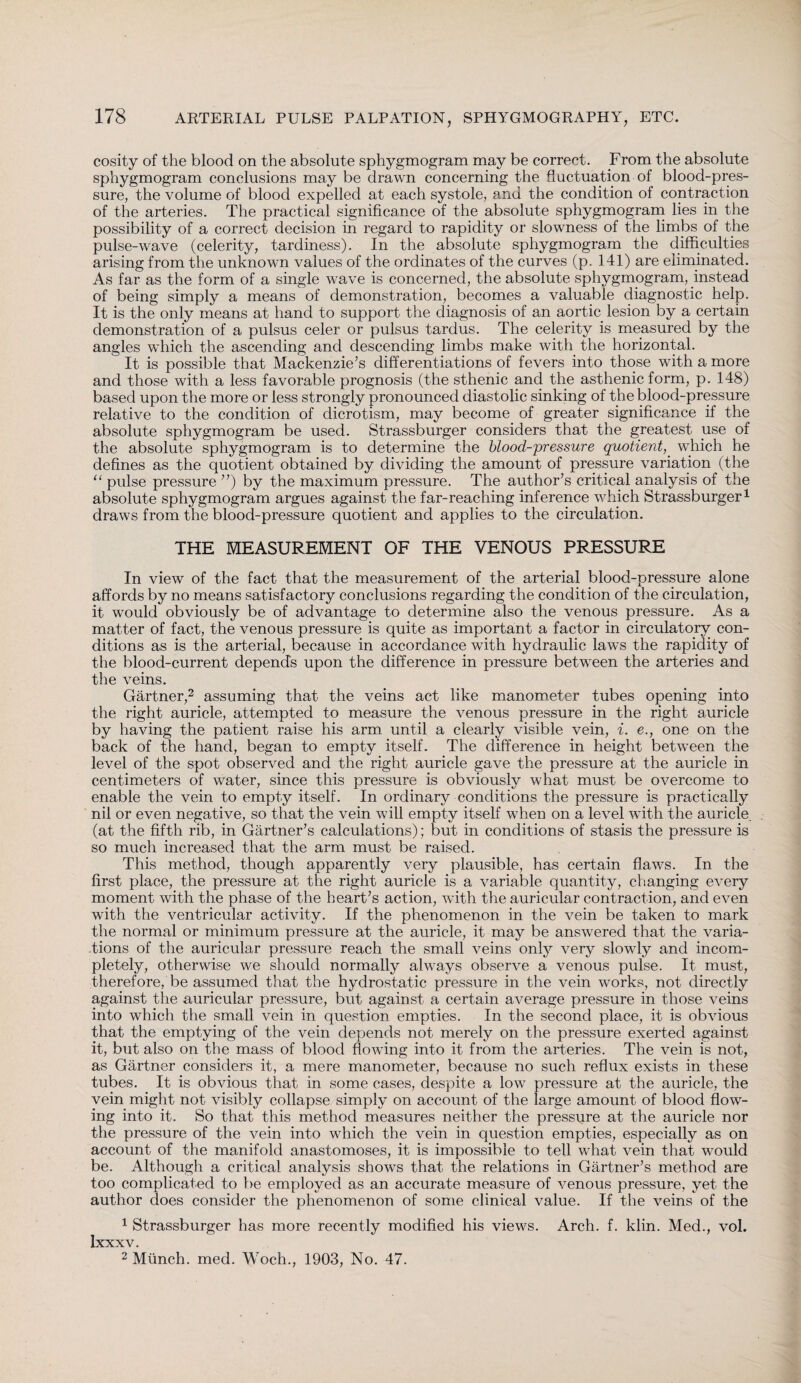 cosity of the blood on the absolute sphygmogram may be correct. From the absolute sphygmogram conclusions may be drawn concerning the fluctuation of blood-pres¬ sure, the volume of blood expelled at each systole, and the condition of contraction of the arteries. The practical significance of the absolute sphygmogram lies in the possibility of a correct decision in regard to rapidity or slowness of the limbs of the pulse-wave (celerity, tardiness). In the absolute sphygmogram the difficulties arising from the unknown values of the ordinates of the curves (p. 141) are eliminated. As far as the form of a single wave is concerned, the absolute sphygmogram, instead of being simply a means of demonstration, becomes a valuable diagnostic help. It is the only means at hand to support the diagnosis of an aortic lesion by a certain demonstration of a pulsus celer or pulsus tardus. The celerity is measured by the angles which the ascending and descending limbs make with the horizontal. It is possible that Mackenzie’s differentiations of fevers into those with a more and those with a less favorable prognosis (the sthenic and the asthenic form, p. 148) based upon the more or less strongly pronounced diastolic sinking of the blood-pressure relative to the condition of dicrotism, may become of greater significance if the absolute sphygmogram be used. Strassburger considers that the greatest qse of the absolute sphygmogram is to determine the blood-pressure quotient, which he defines as the quotient obtained by dividing the amount of pressure variation (the “ pulse pressure ”) by the maximum pressure. The author’s critical analysis of the absolute sphygmogram argues against the far-reaching inference which Strassburger1 draws from the blood-pressure quotient and applies to the circulation. THE MEASUREMENT OF THE VENOUS PRESSURE In view of the fact that the measurement of the arterial blood-pressure alone affords by no means satisfactory conclusions regarding the condition of the circulation, it would obviously be of advantage to determine also the venous pressure. As a matter of fact, the venous pressure is quite as important a factor in circulatory con¬ ditions as is the arterial, because in accordance with hydraulic laws the rapidity of the blood-current depends upon the difference in pressure between the arteries and the veins. Gärtner,2 assuming that the veins act like manometer tubes opening into the right auricle, attempted to measure the venous pressure in the right auricle by having the patient raise his arm until a clearly visible vein, i. e., one on the back of the hand, began to empty itself. The difference in height between the level of the spot observed and the right auricle gave the pressure at the auricle in centimeters of water, since this pressure is obviously what must be overcome to enable the vein to empty itself. In ordinary conditions the pressure is practically nil or even negative, so that the vein will empty itself when on a level with the auricle, (at the fifth rib, in Gartner’s calculations); but in conditions of stasis the pressure is so much increased that the arm must be raised. This method, though apparently very plausible, has certain flaw^s. In the first place, the pressure at the right auricle is a variable quantity, changing every moment with the phase of the heart’s action, with the auricular contraction, and even with the ventricular activity. If the phenomenon in the vein be taken to mark the normal or minimum pressure at the auricle, it may be answered that the varia¬ tions of the auricular pressure reach the small veins only very slowly and incom¬ pletely, otherwise we should normally always observe a venous pulse. It must, therefore, be assumed that the hydrostatic pressure in the vein works, not directly against the auricular pressure, but against a certain average pressure in those veins into which the small vein in question empties. In the second place, it is obvious that the emptying of the vein depends not merely on the pressure exerted against it, but also on the mass of blood flowing into it from the arteries. The vein is not, as Gärtner considers it, a mere manometer, because no such reflux exists in these tubes. It is obvious that in some cases, despite a low pressure at the auricle, the vein might not visibly collapse simply on account of the large amount of blood flow¬ ing into it. So that this method measures neither the pressure at the auricle nor the pressure of the vein into which the vein in question empties, especially as on account of the manifold anastomoses, it is impossible to tell what vein that would be. Although a critical analysis shows that the relations in Gärtner’s method are too complicated to be employed as an accurate measure of venous pressure, yet the author does consider the phenomenon of some clinical value. If the veins of the 1 Strassburger has more recently modified his views. Arch. f. klin. Med., vol. Ixxxv. 2 Münch, med. Woch., 1903, No. 47.