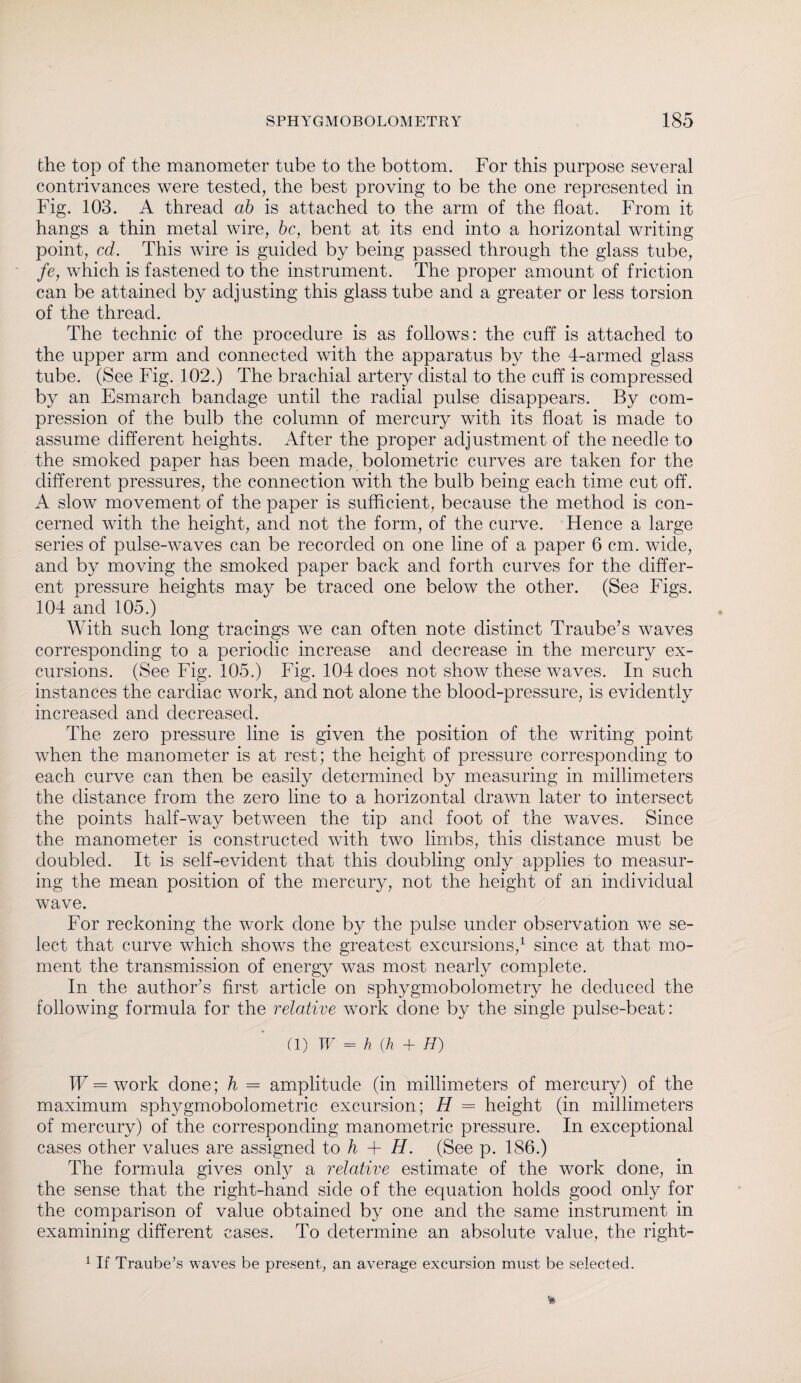 the top of the manometer tube to the bottom. For this purpose several contrivances were tested, the best proving to be the one represented in Fig. 103. A thread ab is attached to the arm of the float. From it hangs a thin metal wire, be, bent at its end into a horizontal writing point, cd. This wire is guided by being passed through the glass tube, fe, which is fastened to the instrument. The proper amount of friction can be attained by adjusting this glass tube and a greater or less torsion of the thread. The technic of the procedure is as follows: the cuff is attached to the upper arm and connected with the apparatus by the 4-armed glass tube. (See Fig. 102.) The brachial artery distal to the cuff is compressed by an Esmarch bandage until the radial pulse disappears. By com¬ pression of the bulb the column of mercury with its float is made to assume different heights. After the proper adjustment of the needle to the smoked paper has been made, bolometric curves are taken for the different pressures, the connection with the bulb being each time cut off. A slow movement of the paper is sufficient, because the method is con¬ cerned with the height, and not the form, of the curve. Hence a large series of pulse-waves can be recorded on one line of a paper 6 cm. wide, and by moving the smoked paper back and forth curves for the differ¬ ent pressure heights may be traced one below the other. (See Figs. 104 and 105.) With such long tracings we can often note distinct Traube’s waves corresponding to a periodic increase and decrease in the mercury ex¬ cursions. (See Fig. 105.) Fig. 104 does not show these waves. In such instances the cardiac work, and not alone the blood-pressure, is evidently increased and decreased. The zero pressure line is given the position of the writing point when the manometer is at rest; the height of pressure corresponding to each curve can then be easily determined by measuring in millimeters the distance from the zero line to a horizontal drawn later to intersect the points half-way between the tip and foot of the waves. Since the manometer is constructed with two limbs, this distance must be doubled. It is self-evident that this doubling only applies to measur¬ ing the mean position of the mercury, not the height of an individual wave. For reckoning the work done by the pulse under observation we se¬ lect that curve which shows the greatest excursions,1 since at that mo¬ ment the transmission of energy was most nearly complete. In the author’s first article on sphygmobolometry he deduced the following formula for the relative work done by the single pulse-beat: (1) W = h (h + H) W = work done; h = amplitude (in millimeters of mercury) of the maximum sphygmobolometric excursion; H = height (in millimeters of mercury) of the corresponding manometric pressure. In exceptional cases other values are assigned to h + H. (See p. 186.) The formula gives only a relative estimate of the work done, in the sense that the right-hand side of the equation holds good only for the comparison of value obtained by one and the same instrument in examining different cases. To determine an absolute value, the right- 1 If Traube’s waves be present, an average excursion must be selected.
