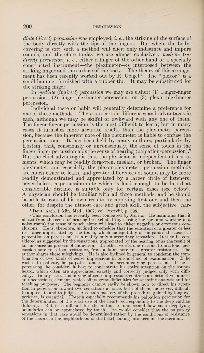 diate (direct) 'percussion was employed, i. e., the striking of the surface of the body directly with the tips of the fingers. But where the body¬ covering is soft, such a method will elicit only indistinct and impure sounds, and therefore to-day we use almost exclusively mediate (-in¬ direct) percussion, i. e., either a finger of the other hand or a specially constructed instrument—the pleximeter—is interposed between the striking finger and the surface of the body. The theory of this arrange¬ ment has been recently worked out by R. Geigel.1 The “plexor” is a small hammer furnished with a rubber tip. It may be substituted for the striking finger. In mediate (indirect) percussion we may use either: (1) Finger-finger percussion; (2) finger-pleximeter percussion; or (3) plexor-pleximeter percussion. Individual taste or habit will generally determine a preference for one of these methods. There are certain differences and advantages in each, although we may be skilful or awkward with any one of them. The finger-finger percussion is the most difficult to learn; but in many cases it furnishes more accurate results than the pleximeter percus¬ sion, because the inherent note of the pleximeter is liable to confuse the percussion tone. It has been held by many authors, particularly by Ebstein, that, consciously or unconsciously, the sense of touch in the finger-finger percussion aids the sense of hearing (palpation-percussion) .2 But the chief advantage is that the physician is independent of instru¬ ments, which may be readily forgotten, mislaid, or broken. The finger pleximeter, and especially the plexor-pleximeter, percussion methods are much easier to learn, and greater differences of sound may be more readily demonstrated and appreciated by a larger circle of listeners; nevertheless, a percussion-note which is loud enough to be heard at considerable distance is suitable only for certain cases (see below). A physician should be familiar with all three methods, and he should be able to control his own results by applying first one and then the other, for despite the utmost care and great skill, the subjective har- 1 Deut. Arch. f. klin. Med., 1907, vol. lxxxviii, p. 598. 2 This conclusion has recently been combated by Moritz. He maintains that if all aid from the sense of hearing be excluded (by closing the egirs and working in a noisy room) the sense of touch alone will lead to either negative or erroneous con¬ clusions. He is, therefore, inclined to consider that the sensation of a greater or less resistance appreciated by the touch, which indisputably accompanies the acoustic perception on percussion, is in reality only a secondary sensation. It is to be con¬ sidered as suggested by the sensations, appreciated by the hearing, or as the result of an unconscious process of induction. In other words, one reasons from a loud per¬ cussion-note to a less resistance, from a faint note to a greater resistance. The author shares these misgivings. He is also inclined in general to condemn the com¬ bination of two kinds of sense impressions in one method of examination. If he wishes to palpate, he palpates, and uses no accompanying percussion. If he is percussing, he considers it best to concentrate his entire attention on the sounds heard, which often are appreciated exactly and correctly judged only with diffi¬ culty. In any case, this mixing of sense impressions contains an instinctive, almost an unconscious, element, which offers great difficulties for scientific analysis and for teaching purposes. The beginner cannot easily be shown how to direct his atten¬ tion in percussion toward two sensations at once, both of them, moreover, difficult to appreciate and to judge. A certain mastery of the procedure, gained by long ex¬ perience, is essential. Ebstein especially recommends his palpation percussion for the determination of the total size of the heart (corresponding to the deep cardiac dulness). But it is difficult for the author to understand how such deep-lying boundaries can be appreciated by touch. He would consider that the palpatory sensations in that case would be determined rather by the conditions of resistance of the thorax in the neighborhood of the heart, taking into account the sternum.