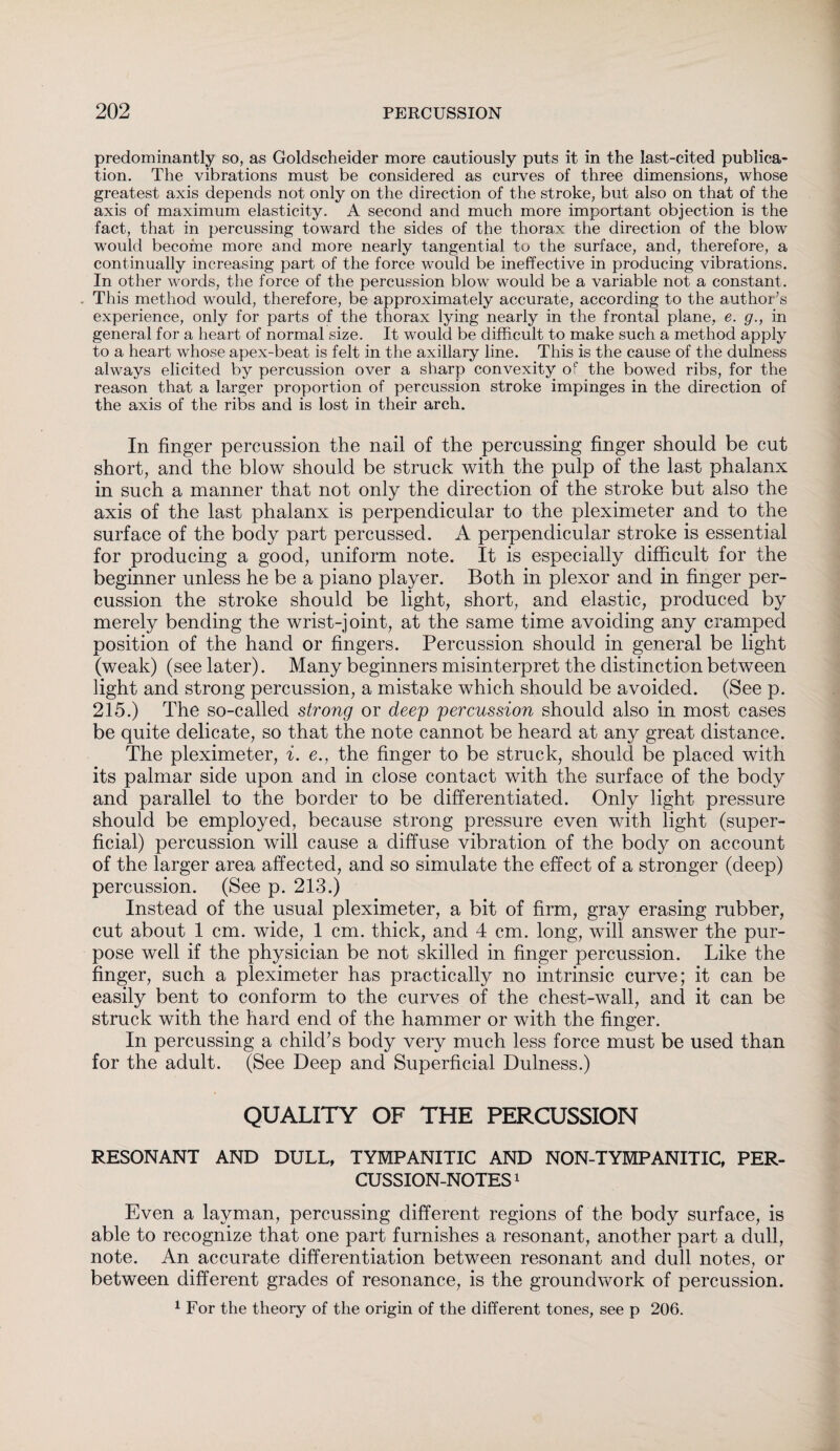 predominantly so, as Goldscheider more cautiously puts it in the last-cited publica¬ tion. The vibrations must be considered as curves of three dimensions, whose greatest axis depends not only on the direction of the stroke, but also on that of the axis of maximum elasticity. A second and much more important objection is the fact, that in percussing toward the sides of the thorax the direction of the blow would become more and more nearly tangential to the surface, and, therefore, a continually increasing part of the force would be ineffective in producing vibrations. In other words, the force of the percussion blow would be a variable not a constant. This method would, therefore, be approximately accurate, according to the author’s experience, only for parts of the thorax lying nearly in the frontal plane, e. g., in general for a heart of normal size. It would be difficult to make such a method apply to a heart whose apex-beat is felt in the axillary line. This is the cause of the dulness always elicited by percussion over a sharp convexity of the bowed ribs, for the reason that a larger proportion of percussion stroke impinges in the direction of the axis of the ribs and is lost in their arch. In finger percussion the nail of the percussing finger should be cut short, and the blow should be struck with the pulp of the last phalanx in such a manner that not only the direction of the stroke but also the axis of the last phalanx is perpendicular to the pleximeter and to the surface of the body part percussed. A perpendicular stroke is essential for producing a good, uniform note. It is especially difficult for the beginner unless he be a piano player. Both in plexor and in finger per¬ cussion the stroke should be light, short, and elastic, produced by merely bending the wrist-joint, at the same time avoiding any cramped position of the hand or fingers. Percussion should in general be light (weak) (see later). Many beginners misinterpret the distinction between light and strong percussion, a mistake which should be avoided. (See p. 215.) The so-called strong or deep percussion should also in most cases be quite delicate, so that the note cannot be heard at any great distance. The pleximeter, i. e., the finger to be struck, should be placed with its palmar side upon and in close contact with the surface of the body and parallel to the border to be differentiated. Only light pressure should be employed, because strong pressure even with light (super¬ ficial) percussion will cause a diffuse vibration of the body on account of the larger area affected, and so simulate the effect of a stronger (deep) percussion. (See p. 213.) Instead of the usual pleximeter, a bit of firm, gray erasing rubber, cut about 1 cm. wide, 1 cm. thick, and 4 cm. long, will answer the pur¬ pose well if the physician be not skilled in finger percussion. Like the finger, such a pleximeter has practically no intrinsic curve; it can be easily bent to conform to the curves of the chest-wall, and it can be struck with the hard end of the hammer or with the finger. In percussing a child’s body very much less force must be used than for the adult. (See Deep and Superficial Dulness.) QUALITY OF THE PERCUSSION RESONANT AND DULL, TYMPANITIC AND NON-TYMPANITIC, PER¬ CUSSION-NOTES1 Even a layman, percussing different regions of the body surface, is able to recognize that one part furnishes a resonant, another part a dull, note. An accurate differentiation between resonant and dull notes, or between different grades of resonance, is the groundwork of percussion. 1 For the theory of the origin of the different tones, see p 206.