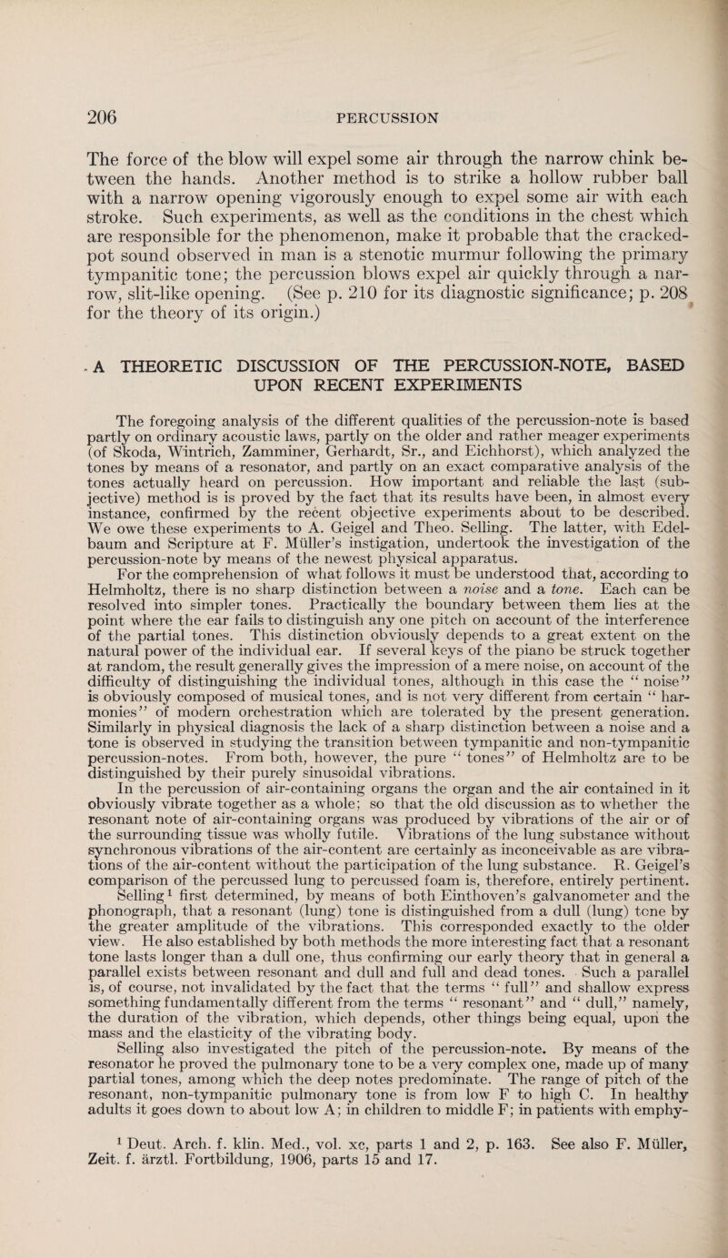 The force of the blow will expel some air through the narrow chink be¬ tween the hands. Another method is to strike a hollow rubber ball with a narrow opening vigorously enough to expel some air with each stroke. Such experiments, as well as the conditions in the chest which are responsible for the phenomenon, make it probable that the cracked- pot sound observed in man is a stenotic murmur following the primary tympanitic tone; the percussion blows expel air quickly through a nar¬ row, slit-like opening. (See p. 210 for its diagnostic significance; p. 208 for the theory of its origin.) -A THEORETIC DISCUSSION OF THE PERCUSSION-NOTE, BASED UPON RECENT EXPERIMENTS The foregoing analysis of the different qualities of the percussion-note is based partly on ordinary acoustic laws, partly on the older and rather meager experiments (of Skoda, Wintrich, Zamminer, Gerhardt, Sr., and Eichhorst), which analyzed the tones by means of a resonator, and partly on an exact comparative analysis of the tones actually heard on percussion. How important and reliable the last (sub¬ jective) method is is proved by the fact that its results have been, in almost every instance, confirmed by the recent objective experiments about to be described. We owe these experiments to A. Geigel and Theo. Selling. The latter, with Edel- baum and Scripture at F. Müller’s instigation, undertook the investigation of the percussion-note by means of the newest physical apparatus. For the comprehension of what follows it must be understood that, according to Helmholtz, there is no sharp distinction between a noise and a tone. Each can be resolved into simpler tones. Practically the boundary between them lies at the point where the ear fails to distinguish any one pitch on account of the interference of the partial tones. This distinction obviously depends to a great extent on the natural power of the individual ear. If several keys of the piano be struck together at random, the result generally gives the impression of a mere noise, on account of the difficulty of distinguishing the individual tones, although in this case the “ noise” is obviously composed of musical tones, and is not very different from certain “ har¬ monies” of modern orchestration which are tolerated by the present generation. Similarly in physical diagnosis the lack of a sharp distinction between a noise and a tone is observed in studying the transition between tympanitic and non-tympanitic percussion-notes. From both, however, the pure “ tones” of Helmholtz are to be distinguished by their purely sinusoidal vibrations. In the percussion of air-containing organs the organ and the air contained in it obviously vibrate together as a whole; so that the old discussion as to whether the resonant note of air-containing organs was produced by vibrations of the air or of the surrounding tissue was wholly futile. Vibrations of the lung substance without synchronous vibrations of the air-content are certainly as inconceivable as are vibra¬ tions of the air-content without the participation of the lung substance. R. Geigel’s comparison of the percussed lung to percussed foam is, therefore, entirely pertinent. Selling1 first determined, by means of both Einthoven’s galvanometer and the phonograph, that a resonant (lung) tone is distinguished from a dull (lung) tone by the greater amplitude of the vibrations. This corresponded exactly to the older view. He also established by both methods the more interesting fact that a resonant tone lasts longer than a dull one, thus confirming our early theory that in general a parallel exists between resonant and dull and full and dead tones. Such a parallel is, of course, not invalidated by the fact that the terms “ full” and shallow express something fundamentally different from the terms “ resonant” and “ dull,” namely, the duration of the vibration, which depends, other things being equal, upon the mass and the elasticity of the vibrating body. Selling also investigated the pitch of the percussion-note. By means of the resonator he proved the pulmonary tone to be a very complex one, made up of many partial tones, among which the deep notes predominate. The range of pitch of the resonant, non-tympanitic pulmonary tone is from low F to high C. In healthy adults it goes down to about low A; in children to middle F; in patients with emphy- 1 Deut. Arch. f. klin. Med., vol. xc, parts 1 and 2, p. 163. See also F. Müller, Zeit. f. ärztl. Fortbildung, 1906, parts 15 and 17.