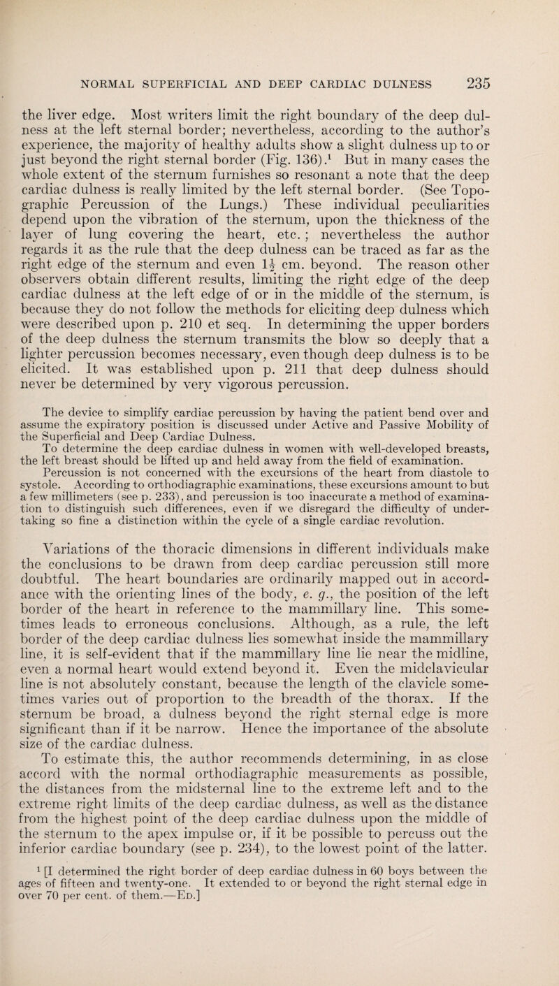 the liver edge. Most writers limit the right boundary of the deep dul- ness at the left sternal border; nevertheless, according to the author’s experience, the majority of healthy adults show a slight dulness up to or just beyond the right sternal border (Fig. 136)4 But in many cases the whole extent of the sternum furnishes so resonant a note that the deep cardiac dulness is really limited by the left sternal border. (See Topo¬ graphic Percussion of the Lungs.) These individual peculiarities depend upon the vibration of the sternum, upon the thickness of the layer of lung covering the heart, etc. ; nevertheless the author regards it as the rule that the deep dulness can be traced as far as the right edge of the sternum and even 1J cm. beyond. The reason other observers obtain different results, limiting the right edge of the deep cardiac dulness at the left edge of or in the middle of the sternum, is because they do not follow the methods for eliciting deep dulness which were described upon p. 210 et seq. In determining the upper borders of the deep dulness the sternum transmits the blow so deeply that a lighter percussion becomes necessary, even though deep dulness is to be elicited. It was established upon p. 211 that deep dulness should never be determined by very vigorous percussion. The device to simplify cardiac percussion by having the patient bend over and assume the expiratory position is discussed under Active and Passive Mobility of the Superficial and Deep Cardiac Dulness. To determine the deep cardiac dulness in women with wTell-developed breasts, the left breast should be lifted up and held away from the field of examination. Percussion is not concerned with the excursions of the heart from diastole to systole. According to Orthodiagraphie examinations, these excursions amount to but a few millimeters (see p. 233), and percussion is too inaccurate a method of examina¬ tion to distinguish such differences, even if we disregard the difficulty of under¬ taking so fine a distinction within the cycle of a single cardiac revolution. Variations of the thoracic dimensions in different individuals make the conclusions to be drawn from deep cardiac percussion still more doubtful. The heart boundaries are ordinarily mapped out in accord¬ ance with the orienting lines of the body, e. g., the position of the left border of the heart in reference to the mammillary line. This some¬ times leads to erroneous conclusions. Although, as a rule, the left border of the deep cardiac dulness lies somewhat inside the mammillary line, it is self-evident that if the mammillary line lie near the midline, even a normal heart would extend beyond it. Even the midclavicular line is not absolutely constant, because the length of the clavicle some¬ times varies out of proportion to the breadth of the thorax. If the sternum be broad, a dulness beyond the right sternal edge is more significant than if it be narrow. Hence the importance of the absolute size of the cardiac dulness. To estimate this, the author recommends determining, in as close accord with the normal Orthodiagraphie measurements as possible, the distances from the midsternal line to the extreme left and to the extreme right limits of the deep cardiac dulness, as well as the distance from the highest point of the deep cardiac dulness upon the middle of the sternum to the apex impulse or, if it be possible to percuss out the inferior cardiac boundary (see p. 234), to the lowest point of the latter. 1 [I determined the right border of deep cardiac dulness in 60 boys between the ages of fifteen and twenty-one. It extended to or beyond the right sternal edge in over 70 per cent, of them.—Ed.]