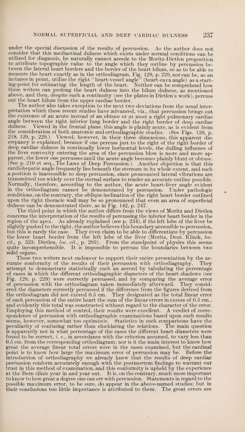 under the special discussion of the results of percussion. As the author does not consider that this mediastinal dulness which exists under normal conditions can be utilized for diagnosis, he naturally cannot accede to the Moritz-Dietlen proposition to attribute topographic value to the angle which they outline by percussion be¬ tween the lateral heart borders and the border of the heart hilum, so as to be able to measure the heart exactly as in the orthodiagram, Fig. 129, p. 229, nor can he, as an instance in point, utilize the right “heart-vessel angle” (heart-cava angle) as a start- ing-point for estimating the length of the heart. Neither can he comprehend how these writers can prolong the heart dulness into the hilum dulness, as mentioned above, and then, despite such a continuity (see the plates in Dietlen’s work), percuss out the heart hilum from the upper cardiac border. The author also takes exception to the next two deviations from the usual inter¬ pretation which these recent studies have advanced, viz., that percussion brings out the existence of an acute instead of an obtuse or at most a right pulmonary cardiac angle between the right inferior lung border and the right border of deep cardiac dulness. Viewed in the frontal plane, this angle is plainly acute, as is evident from the consideration of both anatomic and Orthodiagraphie studies. (See Figs. 120, p. 218, 129, p. 229.) Viewed, however, in their three dimensions, this apparent dis¬ crepancy is explained; because if one percuss just to the right of the right border of deep cardiac dulness in continually lower horizontal levels, the dulling influence of the liver convexity entering the area of the percussion blow is more and more ap¬ parent, the lower one percusses until the acute angle becomes plainly blunt or obtuse. (See p. 210 et seq., The Laws of Deep Percussion.) Another objection is that this cardiohepatic angle frequently lies beneath the sternum in its whole extent, and such a position is inaccessible to deep percussion, since pronounced lateral vibrations are transmitted too widely over the sternal surface to render an accurate outline possible. Normally, therefore, according to the author, the acute heart-liver angle evident in the orthodiagram cannot be demonstrated by percussion. Under pathologic conditions, on the contrary, the oblique inclination of the right heart border outlined upon the right thoracic wall may be so pronounced that even an area of superficial dulness can be demonstrated there, as in Fig. 142, p. 247. The third point in which the author differs from the views of Moritz and Dietlen concerns the interpretation of the results of percussing the inferior heart border in the region of the apex. As already explained (see p. 234), if the left lobe of the liver be slightly pushed to the right, the author believes this boundary accessible to percussion, but this is rarely the case. They even claim to be able to differentiate by percussion the lower heart border from the left lobe of the liver (Moritz, Deut. Klinik, loc. cit., p. 523; Dietlen, loc. tit., p. 293). From the standpoint of physics this seems quite incomprehensible. It is impossible to percuss the boundaries between two solid organs. These two writers next endeavor to support their entire presentation by the ac¬ curate conformity of the results of their percussion with orthodiagraphy. They attempt to demonstrate statistically such an accord by tabulating the percentage of cases in which the different Orthodiagraphie diameters of the heart shadows (see Fig. 129, p. 229) were correctly percussed, and by comparing the average error of percussion with the orthodiagram taken immediately afterward. They consid¬ ered the diameters correctly percussed if the difference from the figures derived from the orthodiagram did not exceed 0.5 cm. They designated as the total linear error of each percussion of the entire heart the sum of the linear errors in excess of 0.5 cm., and evidently this total was constructed without regard to the character of the error. Employing this method of control, their results were excellent. A verdict of corre¬ spondence of percussion with Orthodiagraphie examinations based upon such results seems, however, somewhat too optimistic. Statistics in such comparisons have the peculiarity of confusing rather than elucidating the relations. The main question is apparently not in what percentage of the cases the different heart diameters were found to be correct, i. e., in accordance with the criterion assumed, to vary less than 0.5 cm. from the corresponding orthodiagram; nor is it the main interest to know how great the average linear total errors were in the cases examined, but the cardinal point is to know how large the maximum error of percussion may be. Before the introduction of orthodiagraphy we already knew that the results of deep cardiac percussion conform accurately enough with the postmortem findings to warrant our trust in this method of examination, and this conformity is upheld by the experience at the Bern clinic year in and year out. It is, on the contrary, much more important to know to how great a degree one can err with percussion. Statements in regard to the possible maximum error, to be sure, do appear in the above-named studies; but in their conclusions too little importance is attributed to them. The great errors are