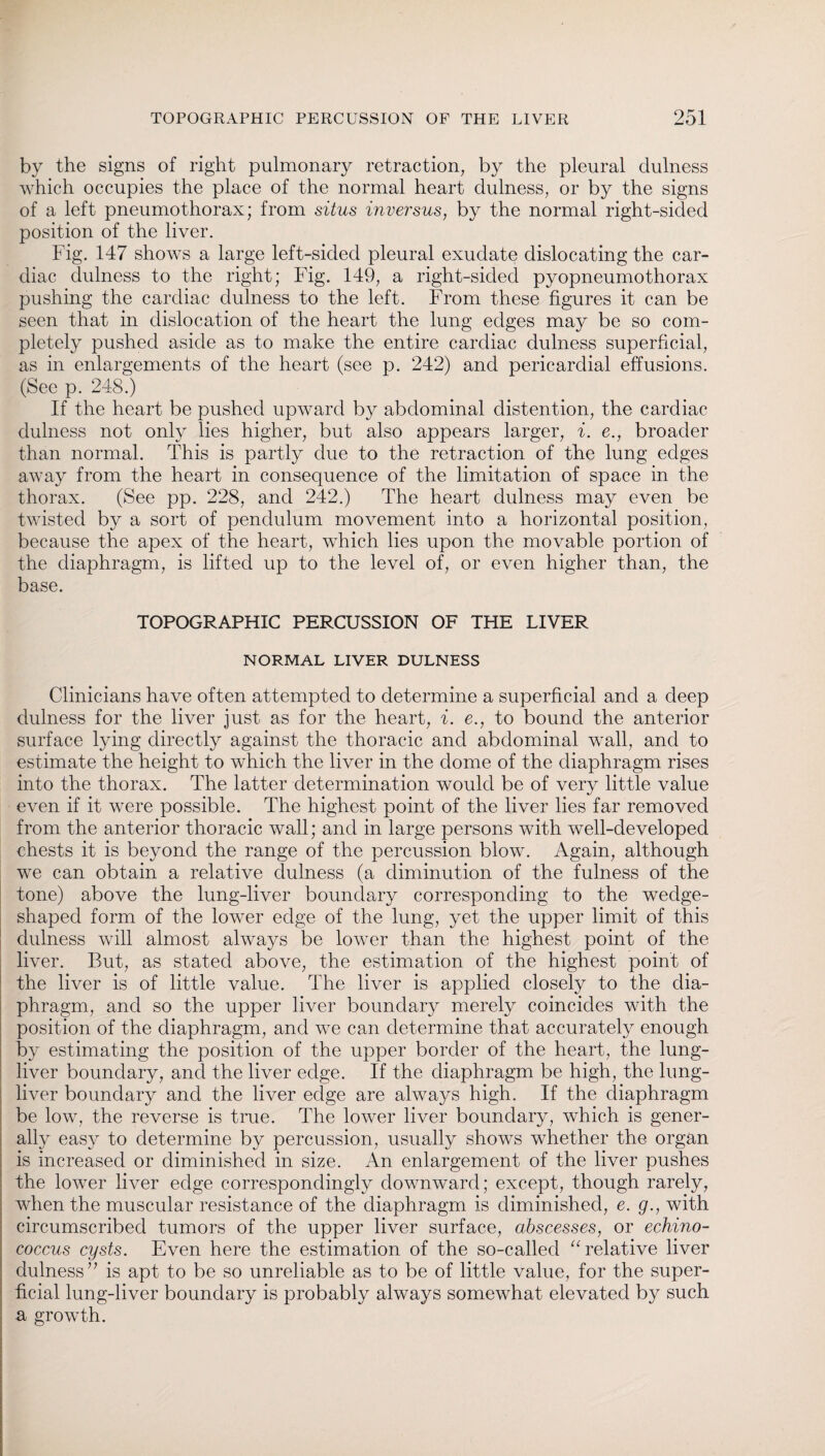 by the signs of right pulmonary retraction, by the pleural clulness which occupies the place of the normal heart clulness, or by the signs of a left pneumothorax; from situs inversus, by the normal right-sided position of the liver. Fig. 147 shows a large left-sided pleural exudate dislocating the car¬ diac dulness to the right; Fig. 149, a right-sided pyopneumothorax pushing the cardiac dulness to the left. From these figures it can be seen that in dislocation of the heart the lung edges may be so com¬ pletely pushed aside as to make the entire cardiac dulness superficial, as in enlargements of the heart (see p. 242) and pericardial effusions. (See p. 248.) If the heart be pushed upward by abdominal distention, the cardiac dulness not only lies higher, but also appears larger, i. e., broader than normal. This is partly due to the retraction of the lung edges away from the heart in consequence of the limitation of space in the thorax. (See pp. 228, and 242.) The heart dulness may even be twisted by a sort of pendulum movement into a horizontal position, because the apex of the heart, which lies upon the movable portion of the diaphragm, is lifted up to the level of, or even higher than, the base. TOPOGRAPHIC PERCUSSION OF THE LIVER NORMAL LIVER DULNESS Clinicians have often attempted to determine a superficial and a deep dulness for the liver just as for the heart, i. e., to bound the anterior surface lying directly against the thoracic and abdominal wall, and to estimate the height to which the liver in the dome of the diaphragm rises into the thorax. The latter determination would be of very little value even if it were possible. The highest point of the liver lies far removed from the anterior thoracic wall; and in large persons with well-developed chests it is beyond the range of the percussion blow. Again, although we can obtain a relative dulness (a diminution of the fulness of the tone) above the lung-liver boundary corresponding to the wedge- shaped form of the lower edge of the lung, yet the upper limit of this dulness will almost always be lower than the highest point of the liver. But, as stated above, the estimation of the highest point of the liver is of little value. The liver is applied closely to the dia¬ phragm, and so the upper liver boundary merely coincides with the position of the diaphragm, and we can determine that accurately enough by estimating the position of the upper border of the heart, the lung- liver boundary, and the liver edge. If the diaphragm be high, the lung- liver boundary and the liver edge are always high. If the diaphragm be low, the reverse is true. The lower liver boundary, wdiich is gener¬ ally easy to determine by percussion, usually shows whether the organ is increased or diminished in size. An enlargement of the liver pushes the lower liver edge correspondingly downward; except, though rarely, when the muscular resistance of the diaphragm is diminished, e. g., with circumscribed tumors of the upper liver surface, abscesses, or echino¬ coccus cysts. Even here the estimation of the so-called “relative liver dulness” is apt to be so unreliable as to be of little value, for the super¬ ficial lung-liver boundary is probably always somewhat elevated by such a growth.