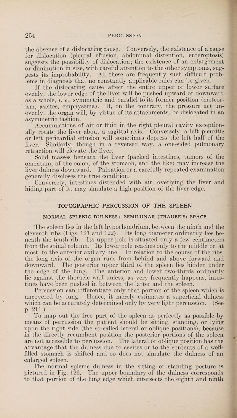 the absence of a dislocating cause. Conversely, the existence of a cause for dislocation (pleural effusion, abdominal distention, enteroptosis) suggests the possibility of dislocation; the existence of an enlargement or diminution in size, with careful attention to the other symptoms, sug¬ gests its improbability. All these are frequently such difficult prob¬ lems in diagnosis that no constantly applicable rules can be given. If the dislocating cause affect the entire upper or lower surface evenly, the lower edge of the liver will be pushed upward or downward as a whole, i. e., symmetric and parallel to its former position (meteor- ism, ascites, emphysema). If, on the contrary, the pressure act un¬ evenly, the organ will, by virtue of its attachments, be dislocated in an asymmetric fashion. Accumulations of air or fluid in the right pleural cavity exception¬ ally rotate the liver about a sagittal axis. Conversely, a left pleuritic or left pericardial effusion will sometimes depress the left half of the liver. Similarly, though in a reversed way, a one-sided pulmonary retraction will elevate the liver. Solid masses beneath the liver (packed intestines, tumors of the omentum, of the colon, of the stomach, and the like) may increase the liver dulness downward. Palpation or a carefully repeated examination generally discloses the true condition. Conversely, intestines distended with air, overlying the liver and hiding part of it, may simulate a high position of the liver edge. TOPOGRAPHIC PERCUSSION OF THE SPLEEN NORMAL SPLENIC DULNESS: SEMILUNAR (TRAUBE’S) SPACE The spleen lies in the left hypochondrium, between the ninth and the eleventh ribs (Figs. 121 and 122). Its long diameter ordinarily lies be¬ neath the tenth rib. Its upper pole is situated only a few centimeters from the spinal column. Its lower pole reaches only to the middle or, at most, to the anterior axillary line. In relation to the course of the ribs, the long axis of the organ runs from behind and above forward and downward. The posterior upper third of the spleen lies hidden under the edge of the lung. The anterior and lower two-thirds ordinarily lie against the thoracic wall unless, as very frequently happens, intes¬ tines have been pushed in between the latter and the spleen. Percussion can differentiate only that portion of the spleen which is uncovered by lung. Hence, it merely estimates a superficial dulness which can be accurately determined only by very light percussion. (See p. 211.) To map out the free part of the spleen as perfectly as possible by means of percussion the patient should be sitting, standing, or lying upon the right side (the so-called lateral or oblique positions), because in the directly recumbent position the posterior portions of the spleen are not accessible to percussion. The lateral or oblique position has the advantage that the dulness due to ascites or to the contents of a well- filled stomach is shifted and so does not simulate the dulness of an enlarged spleen. The normal splenic dulness in the sitting or standing posture is pictured in Fig. 126. The upper boundary of the dulness corresponds to that portion of the lung edge which intersects the eighth and ninth