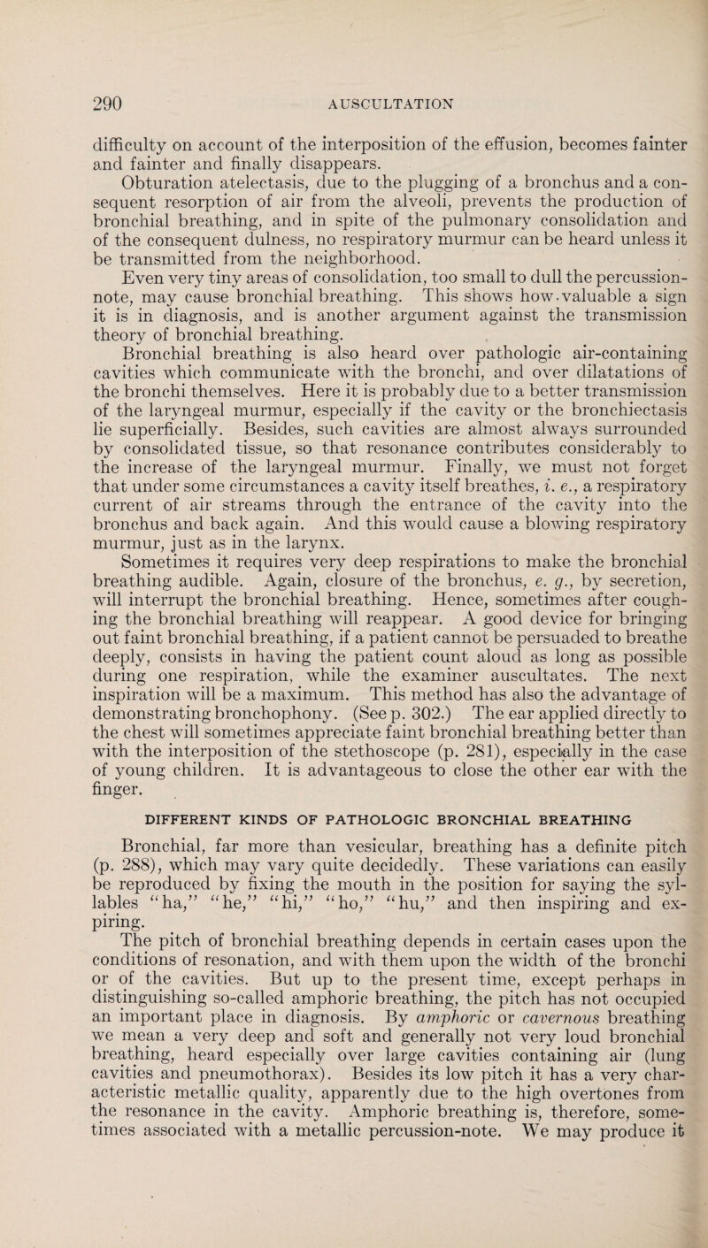 difficulty on account of the interposition of the effusion, becomes fainter and fainter and finally disappears. Obturation atelectasis, due to the plugging of a bronchus and a con¬ sequent resorption of air from the alveoli, prevents the production of bronchial breathing, and in spite of the pulmonary consolidation and of the consequent dulness, no respiratory murmur can be heard unless it be transmitted from the neighborhood. Even very tiny areas of consolidation, too small to dull the percussion- note, may cause bronchial breathing. This shows how.valuable a sign it is in diagnosis, and is another argument against the transmission theory of bronchial breathing. Bronchial breathing is also heard over pathologic air-containing cavities which communicate with the bronchi, and over dilatations of the bronchi themselves. Here it is probably due to a better transmission of the laryngeal murmur, especially if the cavity or the bronchiectasis lie superficially. Besides, such cavities are almost always surrounded by consolidated tissue, so that resonance contributes considerably to the increase of the laryngeal murmur. Finally, we must not forget that under some circumstances a cavit}^ itself breathes, i. e., a respiratory current of air streams through the entrance of the cavity into the bronchus and back again. And this would cause a blowing respiratory murmur, just as in the larynx. Sometimes it requires very deep respirations to make the bronchial breathing audible. Again, closure of the bronchus, e. g., by secretion, will interrupt the bronchial breathing. Hence, sometimes after cough¬ ing the bronchial breathing will reappear. A good device for bringing out faint bronchial breathing, if a patient cannot be persuaded to breathe deeply, consists in having the patient count aloud as long as possible during one respiration, while the examiner auscultates. The next inspiration will be a maximum. This method has also the advantage of demonstrating bronchophony. (See p. 302.) The ear applied directly to the chest will sometimes appreciate faint bronchial breathing better than with the interposition of the stethoscope (p. 281), especially in the case of young children. It is advantageous to close the other ear with the finger. DIFFERENT KINDS OF PATHOLOGIC BRONCHIAL BREATHING Bronchial, far more than vesicular, breathing has a definite pitch (p. 288), which may vary quite decidedly. These variations can easily be reproduced by fixing the mouth in the position for saying the syl¬ lables “ha,” “he,” “hi,” “ho,” “hu,” and then inspiring and ex¬ piring. The pitch of bronchial breathing depends in certain cases upon the conditions of resonation, and with them upon the width of the bronchi or of the cavities. But up to the present time, except perhaps in distinguishing so-called amphoric breathing, the pitch has not occupied an important place in diagnosis. By amphoric or cavernous breathing we mean a very deep and soft and generally not very loud bronchial breathing, heard especially over large cavities containing air (lung cavities and pneumothorax). Besides its low pitch it has a very char¬ acteristic metallic quality, apparently due to the high overtones from the resonance in the cavity. Amphoric breathing is, therefore, some¬ times associated with a metallic percussion-note. We may produce it