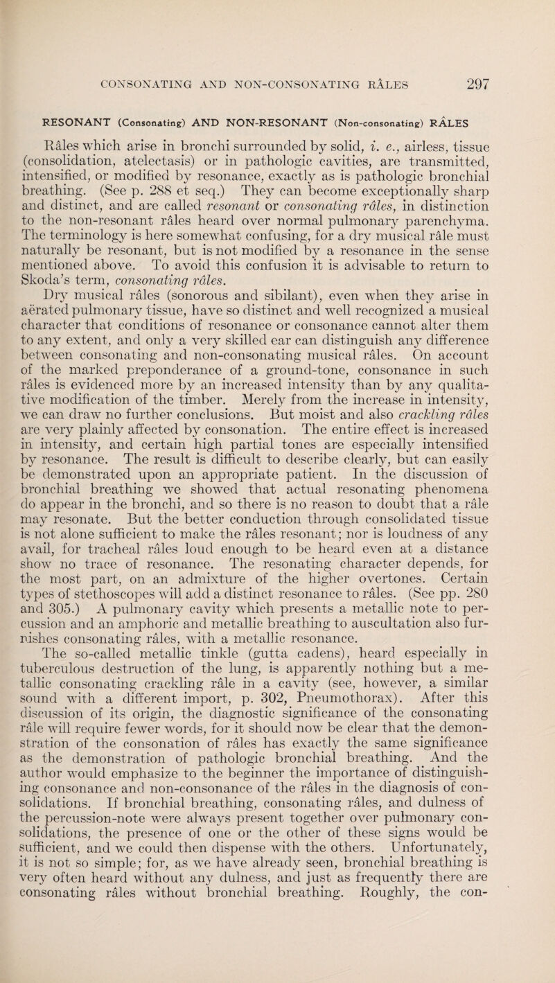 RESONANT (Consonating) AND NON-RESONANT (Non-consonating) RALES Rales which arise in bronchi surrounded by solid, i. e., airless, tissue (consolidation, atelectasis) or in pathologic cavities, are transmitted, intensified, or modified by resonance, exactly as is pathologic bronchial breathing. (See p. 288 et seq.) They can become exceptionally sharp and distinct, and are called resonant or consonating rales, in distinction to the non-resonant rales heard over normal pulmonary parenchyma. The terminology is here somewdiat confusing, for a dry musical rale must naturally be resonant, but is not modified by a resonance in the sense mentioned above. To avoid this confusion it is advisable to return to Skoda’s term, consonating rales. Dry musical rales (sonorous and sibilant), even when they arise in aerated pulmonary tissue, have so distinct and well recognized a musical character that conditions of resonance or consonance cannot alter them to any extent, and only a very skilled ear can distinguish any difference between consonating and non-consonating musical rales. On account of the marked preponderance of a ground-tone, consonance in such rales is evidenced more by an increased intensity than by any qualita¬ tive modification of the timber. Merely from the increase in intensity, we can draw no further conclusions. But moist and also crackling rales are very plainly affected by consonation. The entire effect is increased in intensity, and certain high partial tones are especially intensified by resonance. The result is difficult to describe clearly, but can easily be demonstrated upon an appropriate patient. In the discussion of bronchial breathing we showed that actual resonating phenomena do appear in the bronchi, and so there is no reason to doubt that a rale may resonate. But the better conduction through consolidated tissue is not alone sufficient to make the rales resonant; nor is loudness of anv avail, for tracheal rales loud enough to be heard even at a distance show no trace of resonance. The resonating character depends, for the most part, on an admixture of the higher overtones. Certain types of stethoscopes will add a distinct resonance to rales. (See pp. 280 and 305.) A pulmonary cavity which presents a metallic note to per¬ cussion and an amphoric and metallic breathing to auscultation also fur¬ nishes consonating rales, with a metallic resonance. The so-called metallic tinkle (gutta cadens), heard especially in tuberculous destruction of the lung, is apparently nothing but a me¬ tallic consonating crackling rale in a cavity (see, however, a similar sound with a different import, p. 302, Pneumothorax). After this discussion of its origin, the diagnostic significance of the consonating rale will require fewer words, for it should now be clear that the demon¬ stration of the consonation of rales has exactly the same significance as the demonstration of pathologic bronchial breathing. And the author would emphasize to the beginner the importance of distinguish¬ ing consonance and non-consonance of the rales in the diagnosis of con¬ solidations. If bronchial breathing, consonating rales, and dulness of the percussion-note were always present together over pulmonary con¬ solidations, the presence of one or the other of these signs would be sufficient, and we could then dispense with the others. Unfortunately, it is not so simple; for, as we have already seen, bronchial breathing is very often heard without any dulness, and just as frequently there are consonating rales without bronchial breathing. Roughly, the con-