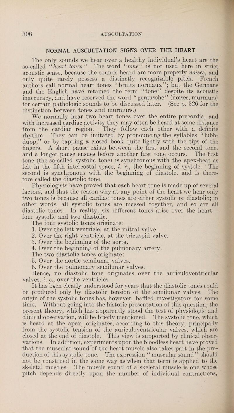 306 AUSCULTATION NORMAL AUSCULTATION SIGNS OVER THE HEART The only sounds we hear over a healthy individual’s heart are the so-called “heart tones.” The word “tone” is not used here in strict acoustic sense, because the sounds heard are more properly noises, and only quite rarely possess a distinctly recognizable pitch. French authors call normal heart tones “bruits normaux”; but the Germans and the English have retained the term “tone” despite its acoustic inaccuracy, and have reserved the word “geräusche” (noises, murmurs) for certain pathologic sounds to be discussed later. (See p. 326 for the distinction between tones and murmurs.) We normally hear two heart tones over the entire precorclia, and with increased cardiac activity they may often be heard at some distance from the cardiac region. They follow each other with a definite rhythm. They can be imitated by pronouncing the syllables “lubb- dupp,” or by tapping a closed book quite lightly with the tips of the fingers. A short pause exists between the first and the second tone, and a longer pause ensues before another first tone occurs. The first tone (the so-called systolic tone) is synchronous with the apex-beat as felt in the fifth intercostal space, i. e., the beginning of systole. The second is synchronous with the beginning of diastole, and is there¬ fore called the diastolic tone. Physiologists have proved that each heart tone is made up of several factors, and that the reason why at any point of the heart we hear only two tones is because all cardiac tones are either systolic or diastolic; in other words, all systolic tones are massed together, and so are all diastolic tones. In reality, six different tones arise over the heart— four systolic and two diastolic. The four systolic tones originate: 1. Over the left ventricle, at the mitral valve. 2. Over the right ventricle, at the tricuspid valve. 3. Over the beginning of the aorta. 4. Over the beginning of the pulmonary artery. The two diastolic tones originate: 5. Over the aortic semilunar valves. 6. Over the pulmonary semilunar valves. Hence, no diastolic tone originates over the auriculoventricular valves, i. e., over the ventricles. It has been clearly understood for years that the diastolic tones could be produced only by diastolic tension of the semilunar valves. The origin of the systolic tones has, however, baffled investigators for some time. Without going into the historic presentation of this question, the present theory, which has apparently stood the test of physiologic and clinical observation, will be briefly mentioned. The systolic tone, which is heard at the apex, originates, according to this theory, principally from the systolic tension of the auriculoventricular valves, which are closed at the end of diastole. This view is supported by clinical obser¬ vations. In addition, experiments upon the bloodless heart have proved that the muscular sound of the heart muscle also takes part in the pro¬ duction of this systolic tone. The expression “ muscular sound ” should not be construed in the same way as when that term is applied to the skeletal muscles. The muscle sound of a skeletal muscle is one whose pitch depends directly upon the number of individual contractions,