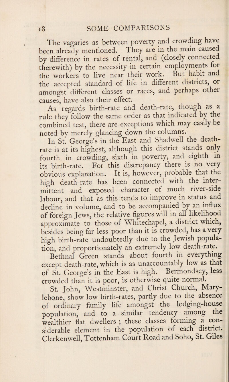 The vagaries as between poverty and crowding have been already mentioned. They are in the main caused by difference in rates of rental, and (closely connected therewith) by the necessity in certain employments for the workers to live near their work. But habit and the accepted standard of life in different districts, or amongst different classes or races, and perhaps other causes, have also their effect. As regards birth-rate and death-rate, though as a rule they follow the same order as that indicated by the combined test, there are exceptions which may easily be noted by merely glancing down the columns. In St. George’s in the East and Shadwell the death- rate is at its highest, although this district stands only fourth in crowding, sixth in poverty, and eighth in its birth-rate. For this discrepancy there is no very obvious explanation. It is, however, probable that the high death-rate has been connected with the inter¬ mittent and exposed character of much river-side labour, and that as this tends to improve in status and decline in volume, and to be accompanied by an influx of foreign Jews, the relative figures will in all likelihood approximate to those of Whitechapel, a district which, besides being far less poor than it is crowded, has a very high birth-rate undoubtedly due to the Jewish popula¬ tion, and proportionately an extremely low death-rate. Bethnal Green stands about fourth in everything except death-rate, which is as unaccountably low as that of St. George’s in the East is high. Bermondsey, less crowded than it is poor, is otherwise quite normal. St. John, Westminster, and Christ Church, Mary- lebone, show low birth-rates, partly due to the absence of ordinary family life amongst the lodging-house population, and to a similar tendency among the wealthier flat dwellers ; these classes forming a con¬ siderable element in the population of each district. Clerkenwell, Tottenham Court Road and Soho, St. Giles