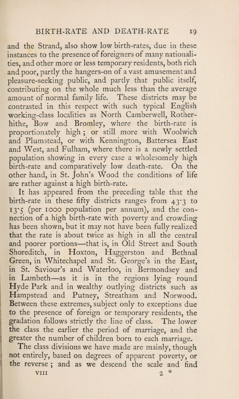 and the Strand, also show low birth-rates, due in these instances to the presence of foreigners of many nationali¬ ties, and other more or less temporary residents, both rich and poor, partly the hangers-on of a vast amusement and pleasure-seeking public, and partly that public itself, contributing on the whole much less than the average amount of normal family life. These districts may be contrasted in this respect with such typical English working-class localities as North Camberwell, Rother- hithe. Bow and Bromley, where the birth-rate is proportionately high ; or still more with Woolwich and Plumstead, or with Kennington, Battersea East and West, and Fulham, where there is a newly settled population showing in every case a wholesomely high birth-rate and comparatively low death-rate. On the other hand, in St. John’s Wood the conditions of life are rather against a high birth-rate. It has appeared from the preceding table that the birth-rate in these fifty districts ranges from 43*3 to 13*5 (per 1000 population per annum), and the con¬ nection of a high birth-rate with poverty and crowding has been shown, but it may not have been fully realized that the rate is about twice as high in all the central and poorer portions—that is, in Old Street and South Shoreditch, in Hoxton, Haggerston and Bethnal Green, in Whitechapel and St. George’s in the East, in St. Saviour’s and Waterloo, in Bermondsey and in Lambeth—as it is in the regions lying round Hyde Park and in wealthy outlying districts such as Hampstead and Putney, Streatham and Norwood. Between these extremes, subject only to exceptions due to the presence of foreign or temporary residents, the gradation follows strictly the line of class. The lower the class the earlier the period of marriage, and the j greater the number of children born to each marriage. The class divisions we have made are mainly, though ij not entirely, based on degrees of apparent poverty, or the reverse ; and as we descend the scale and find viii 2 *