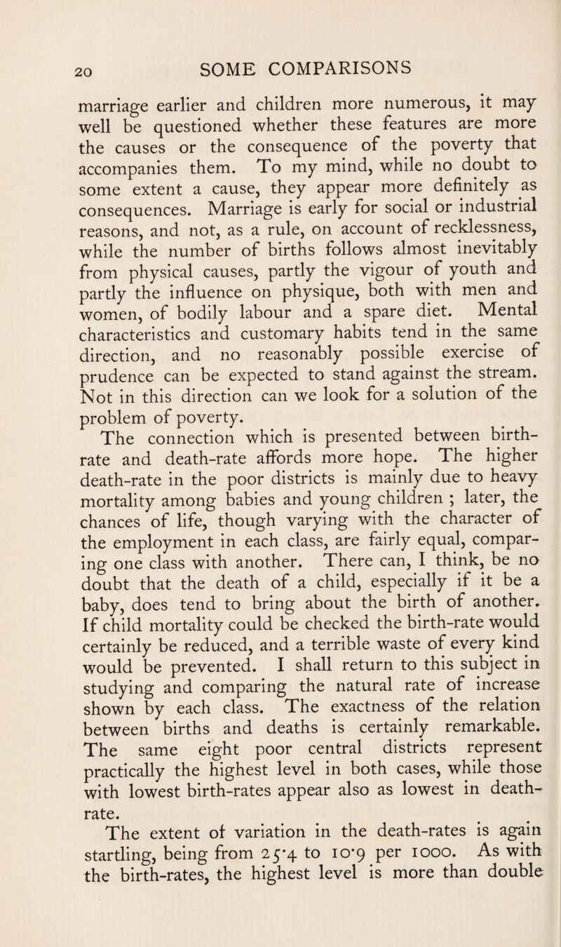 marriage earlier and children more numerous, it may well be questioned whether these features are more the causes or the consequence of the poverty that accompanies them. To my mind, while no doubt to some extent a cause, they appear more definitely as consequences. Marriage is early for social or industrial reasons, and not, as a rule, on account of recklessness, while the number of births follows almost inevitably from physical causes, partly the vigour of youth and partly the influence on physique, both with men and women, of bodily labour and a spare diet. Mental characteristics and customary habits tend in the same direction, and no reasonably possible exercise of prudence can be expected to stand against the stream. Not in this direction can we look for a solution of the problem of poverty. The connection which is presented between birth¬ rate and death-rate affords more hope. The higher death-rate in the poor districts is mainly due to heavy mortality among babies and young children ; later, the chances of life, though varying with the character of the employment in each class, are fairly equal, compar¬ ing one class with another. There can, I think, be no doubt that the death of a child, especially if it be a baby, does tend to bring about the birth of another. If child mortality could be checked the birth-rate would certainly be reduced, and a terrible waste of every kind would be prevented. I shall return to this subject in studying and comparing the natural rate of increase shown by each class. The exactness of the relation between births and deaths is certainly remarkable. The same eight poor central districts represent practically the highest level in both cases, while those with lowest birth-rates appear also as lowest in death- rate. The extent of variation in the death-rates is again startling, being from 25-4 to 10*9 per 1000. As with the birth-rates, the highest level is more than double