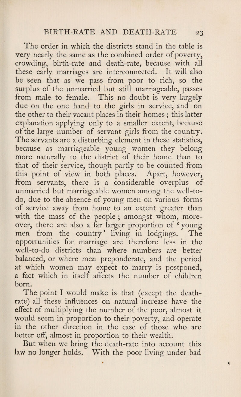 The order in which the districts stand in the table is very nearly the same as the combined order of poverty, crowding, birth-rate and death-rate, because with all these early marriages are interconnected. It will also be seen that as we pass from poor to rich, so the surplus of the unmarried but still marriageable, passes from male to female. This no doubt is very largely due on the one hand to the girls in service, and on the other to their vacant places in their homes ; this latter explanation applying only to a smaller extent, because of the large number of servant girls from the country. The servants are a disturbing element in these statistics, because as marriageable young women they belong more naturally to the district of their home than to that of their service, though partly to be counted from this point of view in both places. Apart, however, from servants, there is a considerable overplus of unmarried but marriageable women among the well-to- do, due to the absence of young men on various forms of service away from home to an extent greater than with the mass of the people ; amongst whom, more¬ over, there are also a far larger proportion of c young men from the country ’ living in lodgings. The opportunities for marriage are therefore less in the well-to-do districts than where numbers are better balanced, or where men preponderate, and the period at which women may expect to marry is postponed, a fact which in itself affects the number of children born. The point I would make is that (except the death- rate) all these influences on natural increase have the effect of multiplying the number of the poor, almost it would seem in proportion to their poverty, and operate in the other direction in the case of those who are better off, almost in proportion to their wealth. But when we bring the death-rate into account this law no longer holds. With the poor living under bad