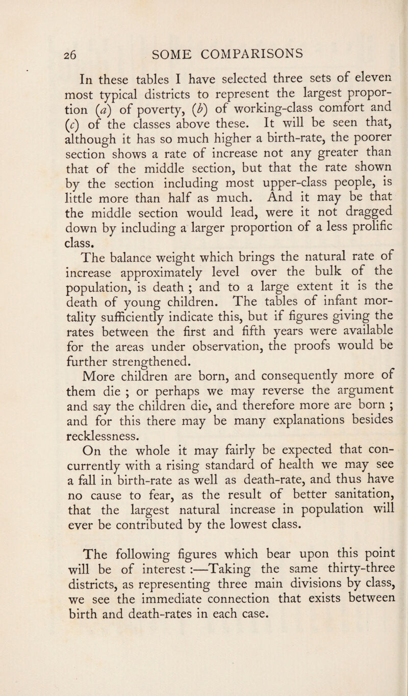 In these tables I have selected three sets of eleven most typical districts to represent the largest propor¬ tion (a) of poverty, (F) of working-class comfort and (r) of the classes above these. It will be seen that, although it has so much higher a birth-rate, the poorer section shows a rate of increase not any greater than that of the middle section, but that the rate shown by the section including most upper-class people, is little more than half as much. And it may be that the middle section would lead, were it not dragged down by including a larger proportion of a less prolific class. The balance weight which brings the natural rate of increase approximately level over the bulk of the population, is death ; and to a large extent it is the death of young children. The tables of infant mor¬ tality sufficiently indicate this, but if figures giving the rates between the first and fifth years were available for the areas under observation, the proofs would be further strengthened. More children are born, and consequently more of them die ; or perhaps we may reverse the argument and say the children die, and therefore more are born ; and for this there may be many explanations besides recklessness. On the whole it may fairly be expected that con¬ currently with a rising standard of health we may see a fall in birth-rate as well as death-rate, and thus have no cause to fear, as the result of better sanitation, that the largest natural increase in population will ever be contributed by the lowest class. The following figures which bear upon this point will be of interest :—Taking the same thirty-three districts, as representing three main divisions by class, we see the immediate connection that exists between birth and death-rates in each case.
