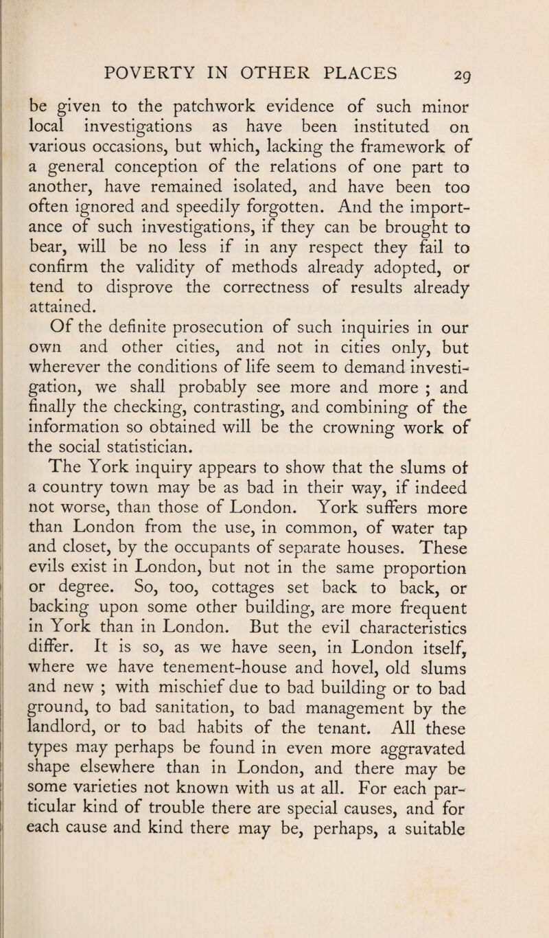 be given to the patchwork evidence of such minor local investigations as have been instituted on various occasions, but which, lacking the framework of a general conception of the relations of one part to another, have remained isolated, and have been too often ignored and speedily forgotten. And the import¬ ance of such investigations, if they can be brought to bear, will be no less if in any respect they fail to confirm the validity of methods already adopted, or tend to disprove the correctness of results already attained. Of the definite prosecution of such inquiries in our own and other cities, and not in cities only, but wherever the conditions of life seem to demand investi¬ gation, we shall probably see more and more ; and finally the checking, contrasting, and combining of the information so obtained will be the crowning work of the social statistician. The York inquiry appears to show that the slums of a country town may be as bad in their way, if indeed not worse, than those of London. York suffers more than London from the use, in common, of water tap and closet, by the occupants of separate houses. These evils exist in London, but not in the same proportion or degree. So, too, cottages set back to back, or backing upon some other building, are more frequent in York than in London. But the evil characteristics differ. It is so, as we have seen, in London itself, where we have tenement-house and hovel, old slums and new ; with mischief due to bad building or to bad ground, to bad sanitation, to bad management by the landlord, or to bad habits of the tenant. All these types may perhaps be found in even more aggravated shape elsewhere than in London, and there may be some varieties not known with us at all. For each par¬ ticular kind of trouble there are special causes, and for each cause and kind there may be, perhaps, a suitable