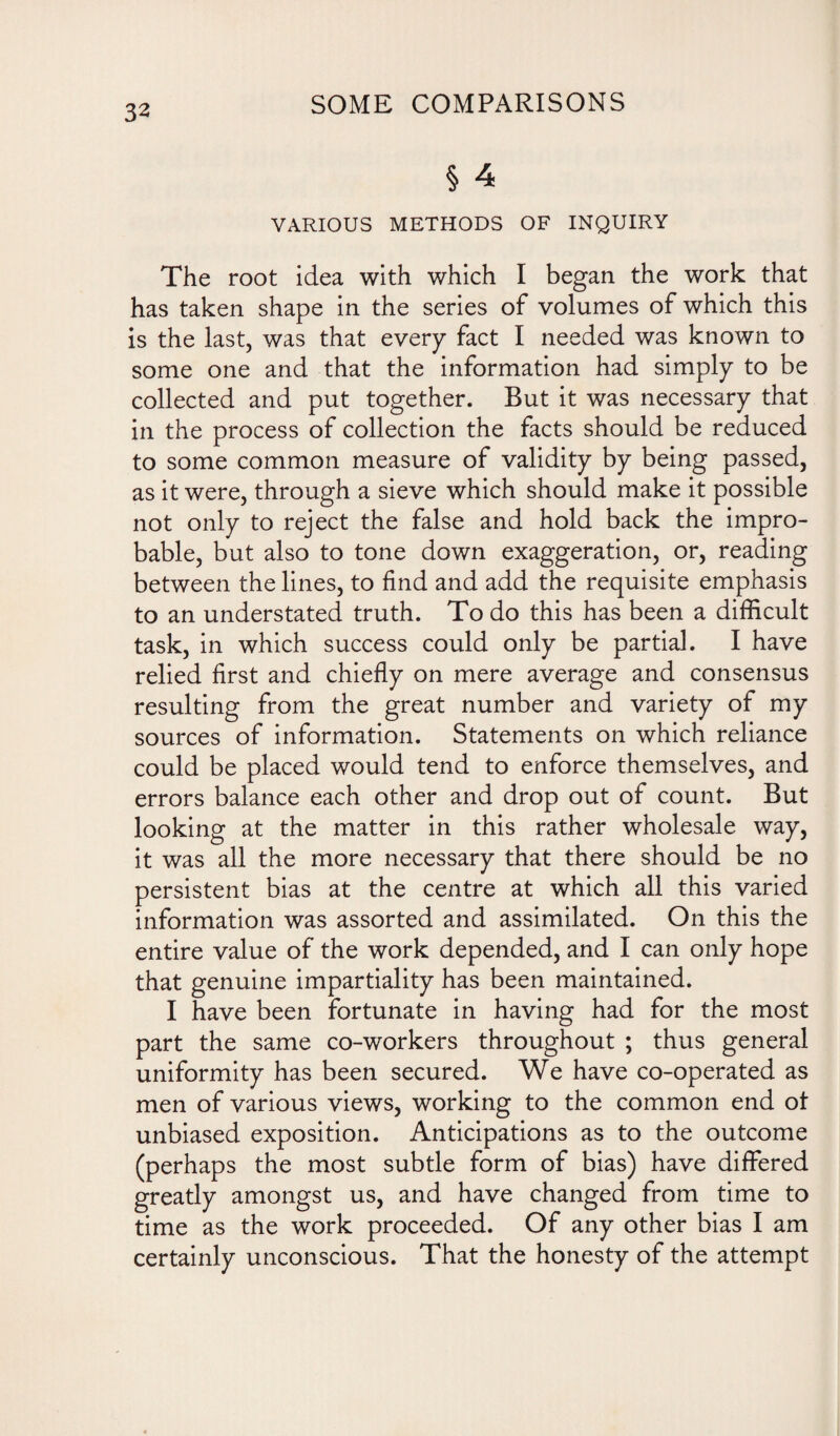 § 4 VARIOUS METHODS OF INQUIRY The root idea with which I began the work that has taken shape in the series of volumes of which this is the last, was that every fact I needed was known to some one and that the information had simply to be collected and put together. But it was necessary that in the process of collection the facts should be reduced to some common measure of validity by being passed, as it were, through a sieve which should make it possible not only to reject the false and hold back the impro¬ bable, but also to tone down exaggeration, or, reading between the lines, to find and add the requisite emphasis to an understated truth. To do this has been a difficult task, in which success could only be partial. I have relied first and chiefly on mere average and consensus resulting from the great number and variety of my sources of information. Statements on which reliance could be placed would tend to enforce themselves, and errors balance each other and drop out of count. But looking at the matter in this rather wholesale way, it was all the more necessary that there should be no persistent bias at the centre at which all this varied information was assorted and assimilated. On this the entire value of the work depended, and I can only hope that genuine impartiality has been maintained. I have been fortunate in having had for the most part the same co-workers throughout ; thus general uniformity has been secured. We have co-operated as men of various views, working to the common end ot unbiased exposition. Anticipations as to the outcome (perhaps the most subtle form of bias) have differed greatly amongst us, and have changed from time to time as the work proceeded. Of any other bias I am certainly unconscious. That the honesty of the attempt