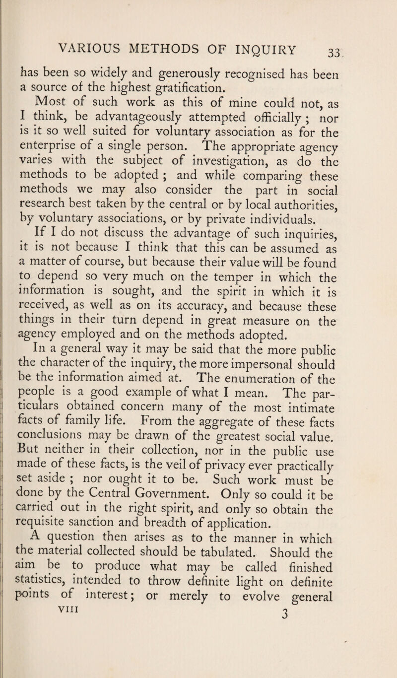 has been so widely and generously recognised has been a source of the highest gratification. Most of such work as this of mine could not, as I think, be advantageously attempted officially ; nor is it so well suited for voluntary association as for the enterprise of a single person. The appropriate agency varies with the subject of investigation, as do the methods to be adopted ; and while comparing these methods we may also consider the part in social research best taken by the central or by local authorities, by voluntary associations, or by private individuals. If I do not discuss the advantage of such inquiries, it is not because I think that this can be assumed as a matter of course, but because their value will be found to depend so very much on the temper in which the information is sought, and the spirit in which it is received, as well as on its accuracy, and because these things in their turn depend in great measure on the agency employed and on the methods adopted. In a general way it may be said that the more public the character of the inquiry, the more impersonal should be the information aimed at. The enumeration of the people is a good example of what I mean. The par¬ ticulars obtained concern many of the most intimate facts of family life. From the aggregate of these facts conclusions may be drawn of the greatest social value. But neither in their collection, nor in the public use made of these facts, is the veil of privacy ever practically set aside ; nor ought it to be. Such work must be done by the Central Government. Only so could it be carried out in the right spirit, and only so obtain the requisite sanction and breadth of application. A question then arises as to the manner in which the material collected should be tabulated. Should the airn be to produce what may be called finished statistics, intended to throw definite light on definite points of interest; or merely to evolve general VIII o