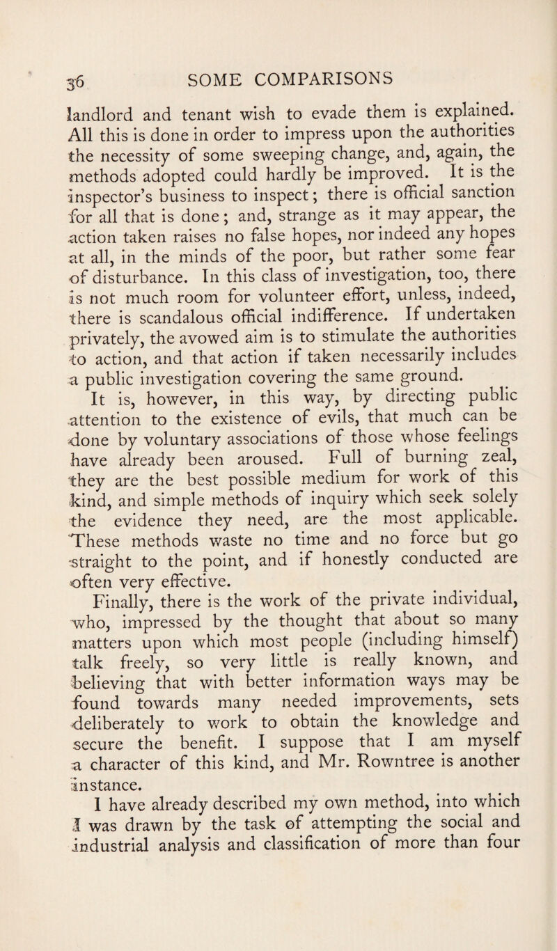 56 landlord and tenant wish to evade them is explained. All this is done in order to impress upon the authorities the necessity of some sweeping change, and, again, the methods adopted could hardly be improved. It is the inspector’s business to inspect; there is official sanction for all that is done; and, strange as it may appear, the action taken raises no false hopes, nor indeed any hopes at all, in the minds of the poor, but rather some fear of disturbance. In this class of investigation, too, there is not much room for volunteer effort, unless, indeed, there is scandalous official indifference. If undertaken privately, the avowed aim is to stimulate the authorities to action, and that action if taken necessarily includes a public investigation covering the same ground. It is, however, in this way, by directing public attention to the existence of evils, that much can be done by voluntary associations of those whose feelings have already been aroused. Full of burning zeal, they are the best possible medium for work of this kind, and simple methods of inquiry which seek solely the evidence they need, are the most applicable. These methods waste no time and no force but go ■straight to the point, and if honestly conducted are often very effective. Finally, there is the work of the private individual, who, impressed by the thought that about so many matters upon which most people (including himself) talk freely, so very little is really known, and believing that with better information ways may be found towards many needed improvements, sets deliberately to work to obtain the knowledge and secure the benefit. I suppose that I am myself a character of this kind, and Mr. Rowntree is another instance. 1 have already described my own method, into which I was drawn by the task of attempting the social and industrial analysis and classification of more than four