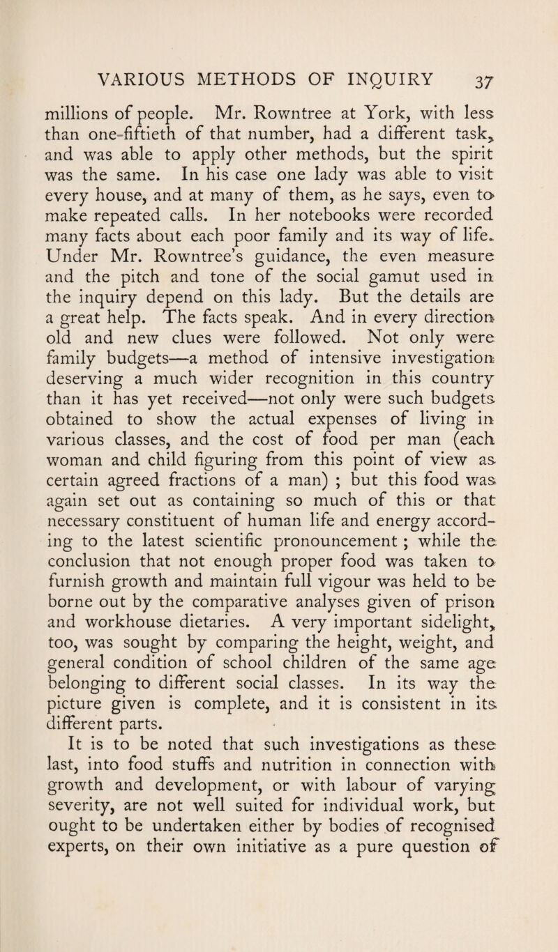 millions of people. Mr. Rowntree at York, with less than one=fiftieth of that number, had a different task* and was able to apply other methods, but the spirit was the same. In his case one lady was able to visit every house, and at many of them, as he says, even to make repeated calls. In her notebooks were recorded many facts about each poor family and its way of life. Under Mr. Rowntree’s guidance, the even measure and the pitch and tone of the social gamut used in the inquiry depend on this lady. But the details are a great help. The facts speak. And in every direction old and new clues were followed. Not only were family budgets—a method of intensive investigation deserving a much wider recognition in this country than it has yet received—not only were such budgets obtained to show the actual expenses of living in various classes, and the cost of food per man (each woman and child figuring from this point of view as certain agreed fractions of a man) ; but this food was again set out as containing so much of this or that necessary constituent of human life and energy accord¬ ing to the latest scientific pronouncement ; while the conclusion that not enough proper food was taken to furnish growth and maintain full vigour was held to be borne out by the comparative analyses given of prison and workhouse dietaries. A very important sidelight* too, was sought by comparing the height, weight, and general condition of school children of the same age belonging to different social classes. In its way the picture given is complete, and it is consistent in its. different parts. It is to be noted that such investigations as these last, into food stuffs and nutrition in connection with growth and development, or with labour of varying severity, are not well suited for individual work, but ought to be undertaken either by bodies of recognised experts, on their own initiative as a pure question of