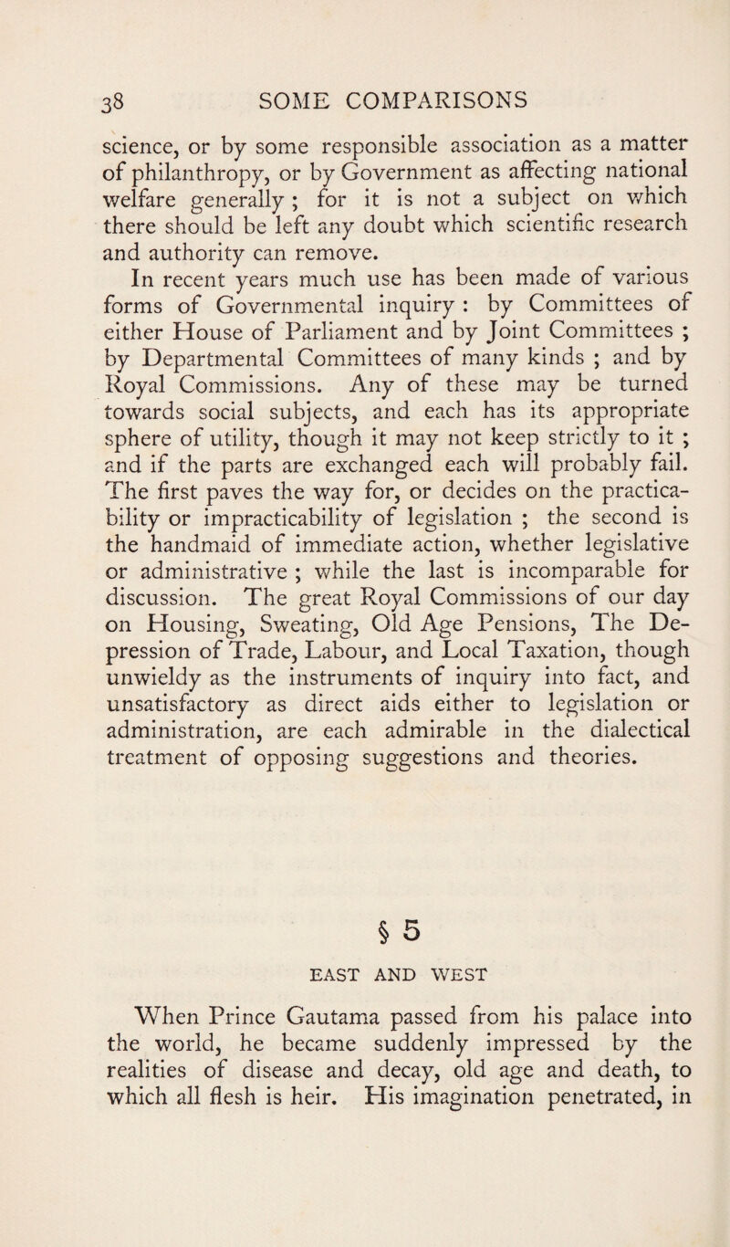 science, or by some responsible association as a matter of philanthropy, or by Government as affecting national welfare generally ; for it is not a subject on which there should be left any doubt which scientific research and authority can remove. In recent years much use has been made of various forms of Governmental inquiry : by Committees of either House of Parliament and by Joint Committees ; by Departmental Committees of many kinds ; and by Royal Commissions. Any of these may be turned towards social subjects, and each has its appropriate sphere of utility, though it may not keep strictly to it ; and if the parts are exchanged each will probably fail. The first paves the way for, or decides on the practica¬ bility or impracticability of legislation ; the second is the handmaid of immediate action, whether legislative or administrative ; while the last is incomparable for discussion. The great Royal Commissions of our day on Housing, Sweating, Old Age Pensions, The De¬ pression of Trade, Labour, and Local Taxation, though unwieldy as the instruments of inquiry into fact, and unsatisfactory as direct aids either to legislation or administration, are each admirable in the dialectical treatment of opposing suggestions and theories. § 5 EAST AND WEST When Prince Gautama passed from his palace into the world, he became suddenly impressed by the realities of disease and decay, old age and death, to which all flesh is heir. His imagination penetrated, in