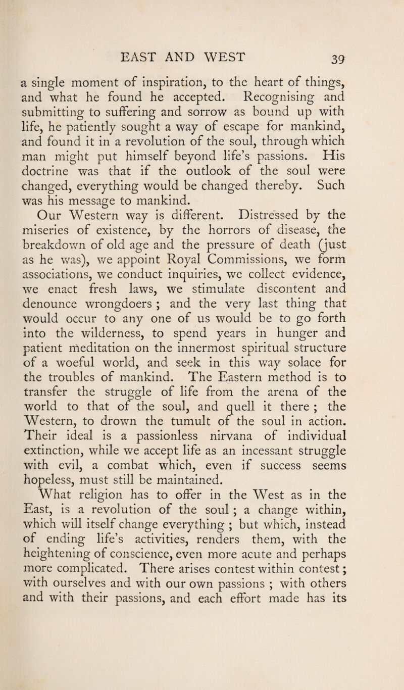 EAST AND WEST a single moment of inspiration, to the heart of things, and what he found he accepted. Recognising and submitting to suffering and sorrow as bound up with life, he patiently sought a way of escape for mankind, and found it in a revolution of the soul, through which man might put himself beyond life’s passions. His doctrine was that if the outlook of the soul were changed, everything would be changed thereby. Such was his message to mankind. Our Western way is different. Distressed by the miseries of existence, by the horrors of disease, the breakdown of old age and the pressure of death (just as he was), we appoint Royal Commissions, we form associations, we conduct inquiries, we collect evidence, we enact fresh laws, we stimulate discontent and denounce wrongdoers ; and the very last thing that would occur to any one of us would be to go forth into the wilderness, to spend years in hunger and patient meditation on the innermost spiritual structure of a woeful world, and seek in this way solace for the troubles of mankind. The Eastern method is to transfer the struggle of life from the arena of the world to that of the soul, and quell it there ; the Western, to drown the tumult of the soul in action. Their ideal is a passionless nirvana of individual extinction, while we accept life as an incessant struggle with evil, a combat which, even if success seems hopeless, must still be maintained. What religion has to offer in the West as in the East, is a revolution of the soul ; a change within, which will itself change everything ; but which, instead of ending life’s activities, renders them, with the heightening of conscience, even more acute and perhaps more complicated. There arises contest within contest; with ourselves and with our own passions ; with others and with their passions, and each effort made has its