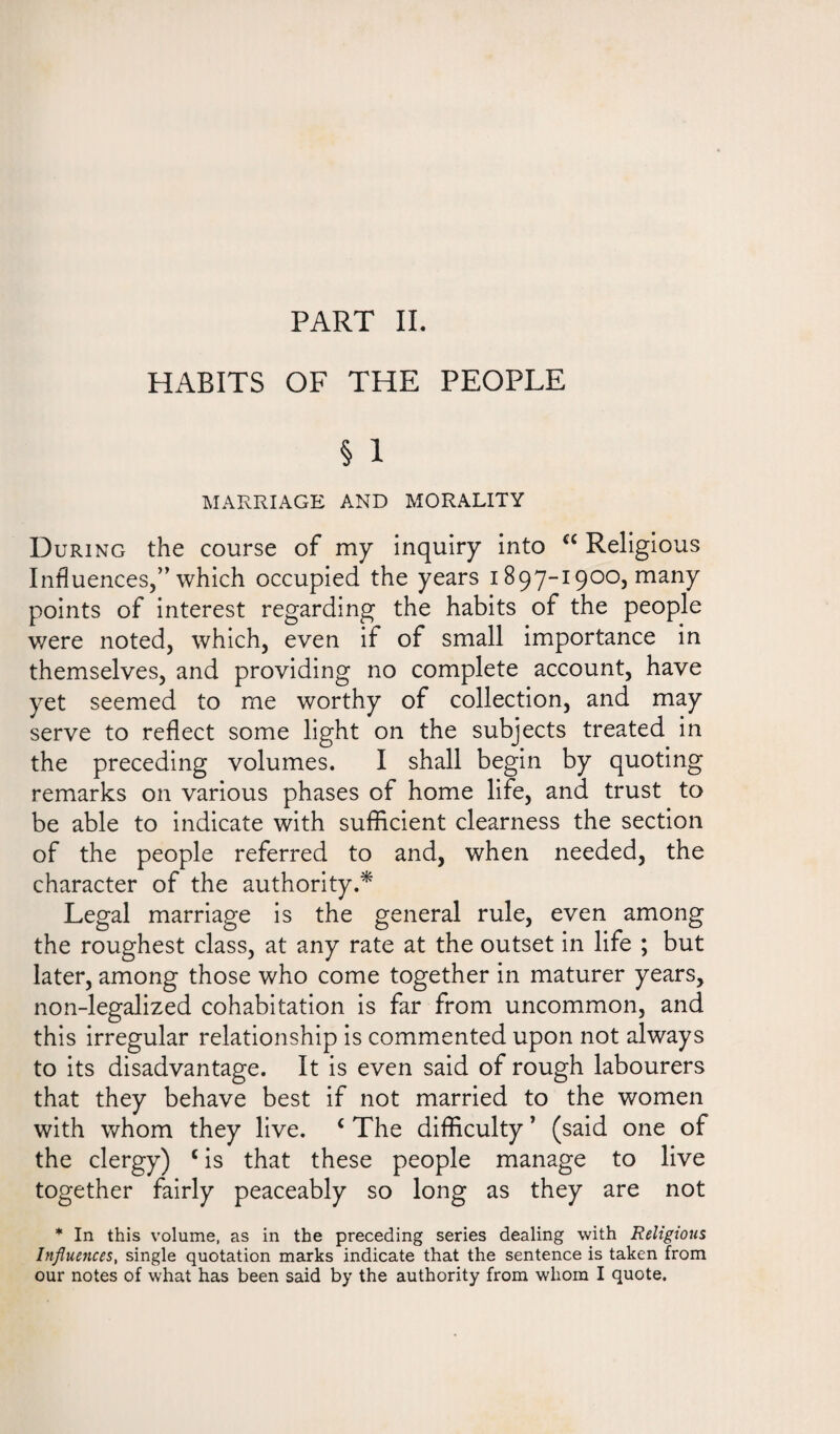 PART II. HABITS OF THE PEOPLE § 1 MARRIAGE AND MORALITY During the course of my inquiry into a Religious Influences,” which occupied the years 1897-1900, many points of interest regarding the habits of the people were noted, which, even if of small importance in themselves, and providing no complete account, have yet seemed to me worthy of collection, and may serve to reflect some light on the subjects treated in the preceding volumes. I shall begin by quoting remarks on various phases of home life, and trust to be able to indicate with sufficient clearness the section of the people referred to and, when needed, the character of the authority.* Legal marriage is the general rule, even among the roughest class, at any rate at the outset in life ; but later, among those who come together in maturer years, non-legalized cohabitation is far from uncommon, and this irregular relationship is commented upon not always to its disadvantage. It is even said of rough labourers that they behave best if not married to the women with whom they live. c The difficulty ’ (said one of the clergy) c is that these people manage to live together fairly peaceably so long as they are not * In this volume, as in the preceding series dealing with Religious Influences, single quotation marks indicate that the sentence is taken from our notes of what has been said by the authority from whom I quote.