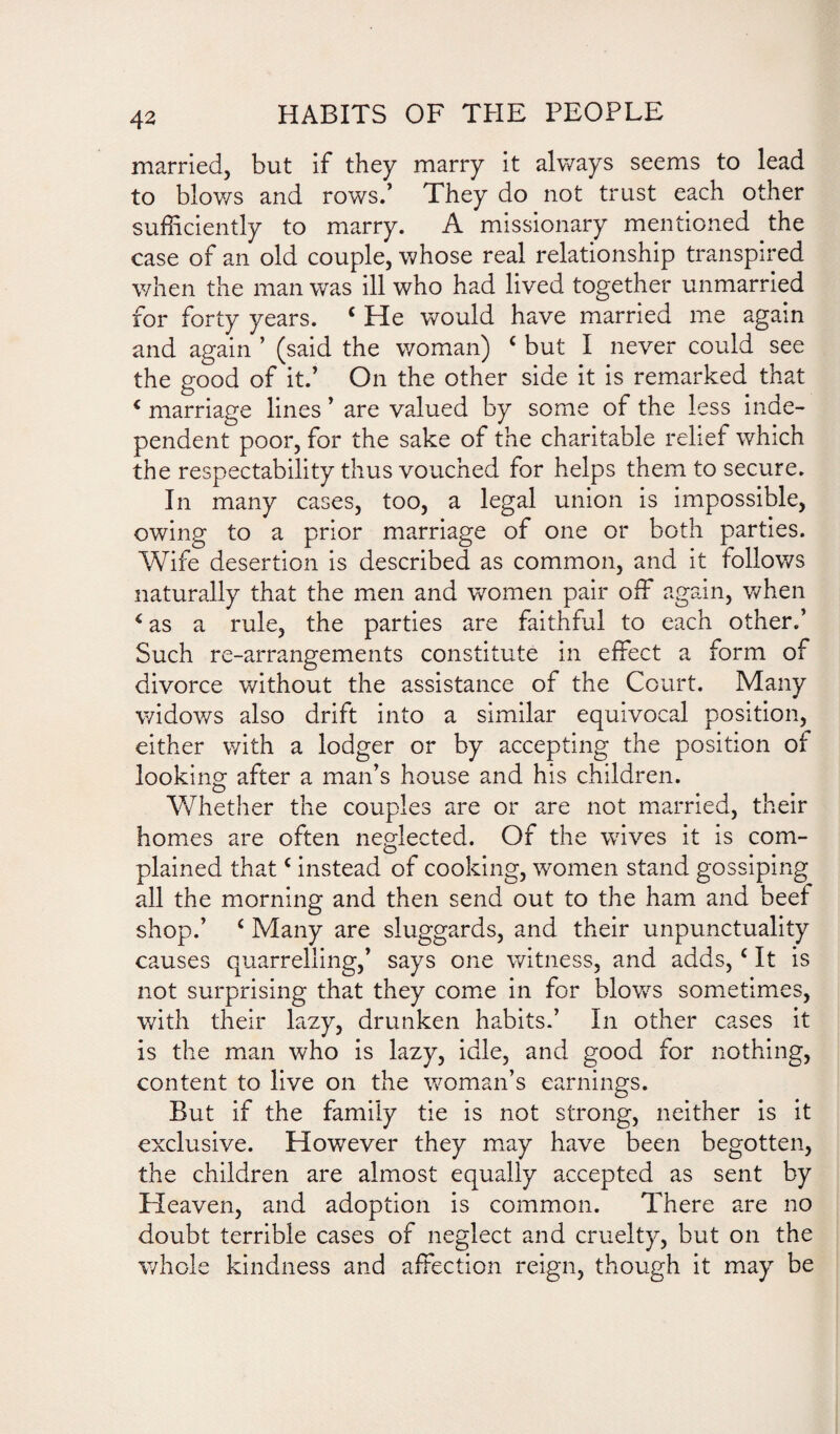 married, but if they marry it always seems to lead to blows and rows.’ They do not trust each other sufficiently to marry. A missionary mentioned the case of an old couple, whose real relationship transpired when the man was ill who had lived together unmarried for forty years. c He would have married me again and again ’ (said the woman) c but I never could see the good of it.’ On the other side it is remarked that < marriage lines ’ are valued by some of the less inde¬ pendent poor, for the sake of the charitable relief which the respectability thus vouched for helps them to secure. In many cases, too, a legal union is impossible, owing to a prior marriage of one or both parties. Wife desertion is described as common, and it follows naturally that the men and women pair off again, when 4 as a rule, the parties are faithful to each other.’ Such re-arrangements constitute in effect a form of divorce without the assistance of the Court. Many widows also drift into a similar equivocal position, either with a lodger or by accepting the position of looking' after a man’s house and his children. Whether the couples are or are not married, their homes are often neglected. Of the wives it is com¬ plained thatc instead of cooking, women stand gossiping all the morning and then send out to the ham and beef shop.’ c Many are sluggards, and their unpunctuality causes quarrelling,’ says one witness, and adds, c It is not surprising that they come in for bkrws sometimes, with their lazy, drunken habits.’ In other cases it is the man who is lazy, idle, and good for nothing, content to live on the woman’s earnings. But if the family tie is not strong, neither is it exclusive. However they may have been begotten, the children are almost equally accepted as sent by Heaven, and adoption is common. There are no doubt terrible cases of neglect and cruelty, but on the whole kindness and affection reign, though it may be