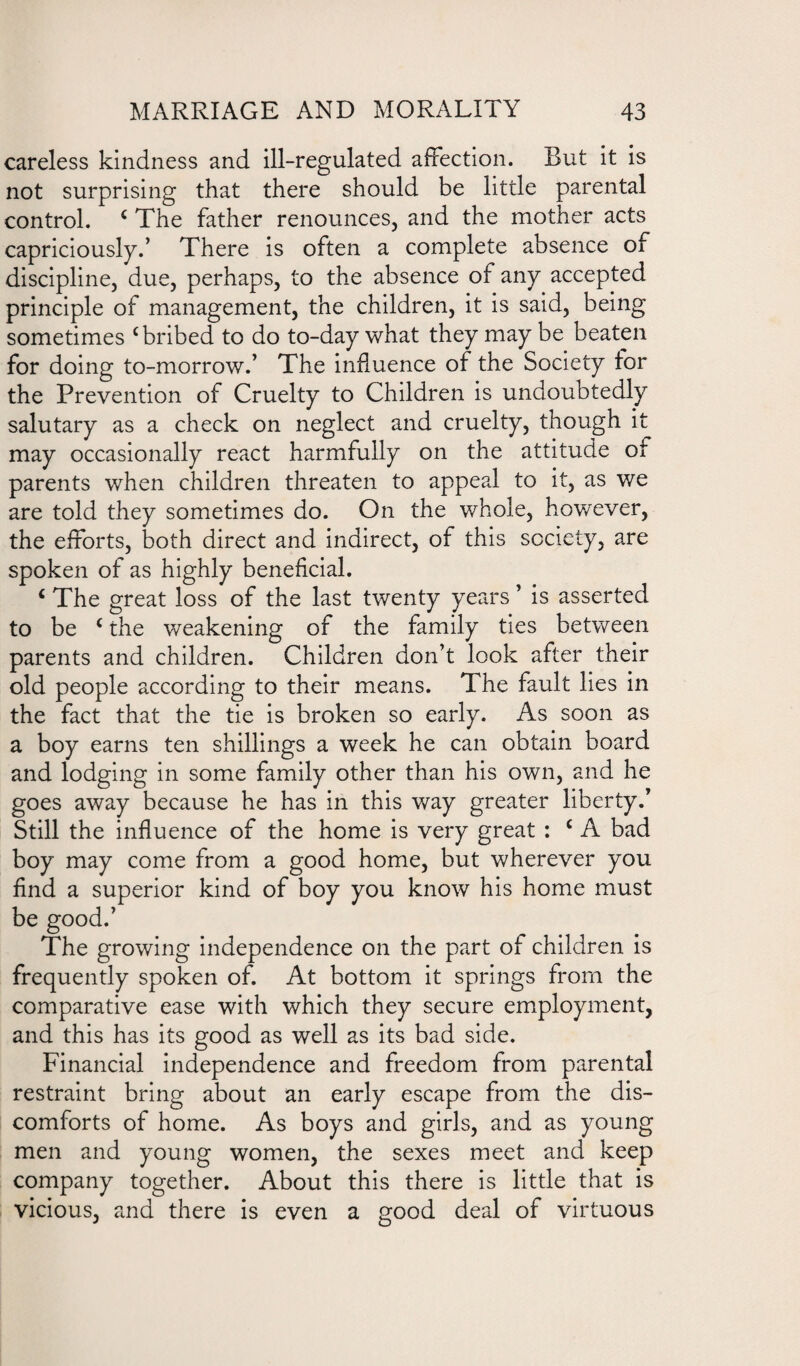 careless kindness and ill-regulated affection. But it is not surprising that there should be little parental control. c The father renounces, and the mother acts capriciously.’ There is often a complete absence of discipline, due, perhaps, to the absence of any accepted principle of management, the children, it is said, being sometimes c bribed to do to-day what they may be beaten for doing to-morrow.’ The influence of the Society tor the Prevention of Cruelty to Children is undoubtedly salutary as a check on neglect and cruelty, though it may occasionally react harmfully on the attitude of parents when children threaten to appeal to it, as we are told they sometimes do. On the whole, however, the efforts, both direct and indirect, of this society, are spoken of as highly beneficial. c The great loss of the last twenty years ’ is asserted to be c the weakening of the family ties between parents and children. Children don’t look after their old people according to their means. The fault lies in the fact that the tie is broken so early. As soon as a boy earns ten shillings a week he can obtain board and lodging in some family other than his own, and he goes away because he has in this way greater liberty/ Still the influence of the home is very great : c A bad boy may come from a good home, but wherever you find a superior kind of boy you know his home must be good.’ The growing independence on the part of children is frequently spoken of. At bottom it springs from the comparative ease with which they secure employment, and this has its good as well as its bad side. Financial independence and freedom from parental restraint bring about an early escape from the dis¬ comforts of home. As boys and girls, and as young men and young women, the sexes meet and keep company together. About this there is little that is vicious, and there is even a good deal of virtuous