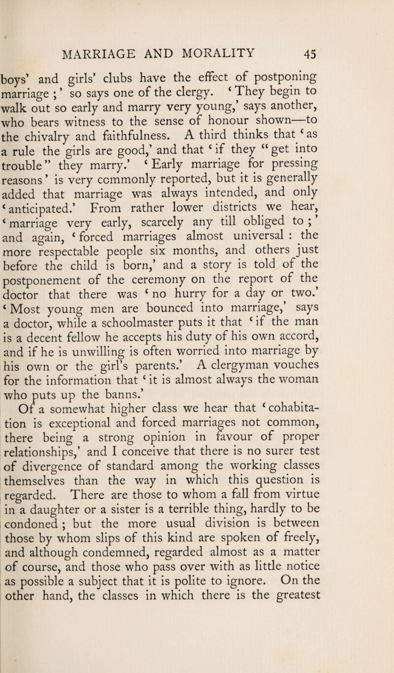 boys’ and girls’ clubs have the effect of postponing marriage ; ’ so says one of the clergy. ‘ They begin to walk out so early and marry very young,’ says another, who bears witness to the sense of honour shown to the chivalry and faithfulness. A third thinks that ‘ as a rule the girls are good,’ and that ‘ if they “ get into trouble ” they marry.’ ‘ Early marriage for pressing reasons ’ is very commonly reported, but it is generally added that marriage was always intended, and only ‘anticipated.’ From rather lower districts we hear, < marriage very early, scarcely any till obliged to ; ’ and again, c forced marriages almost universal : the more respectable people six months, and others just before the child is born,’ and a story is told of the postponement of the ceremony on the report of the doctor that there was ‘ no hurry for a day or two.’ < Most young men are bounced into marriage,’ says a doctor, while a schoolmaster puts it that ‘ if the man is a decent fellow he accepts his duty of his own accord, and if he is unwilling is often worried into marriage by his own or the girl’s parents.’ A clergyman vouches for the information that c it is almost always the woman who puts up the banns.’ Of a somewhat higher class we hear that ‘cohabita¬ tion is exceptional and forced marriages not common, there being a strong opinion in favour of proper relationships,’ and I conceive that there is no surer test of divergence of standard among the working classes themselves than the way in which this question is regarded. There are those to whom a fall from virtue in a daughter or a sister is a terrible thing, hardly to be condoned ; but the more usual division is between those by whom slips of this kind are spoken of freely, and although condemned, regarded almost as a matter of course, and those who pass over with as little notice as possible a subject that it is polite to ignore. On the other hand, the classes in which there is the greatest