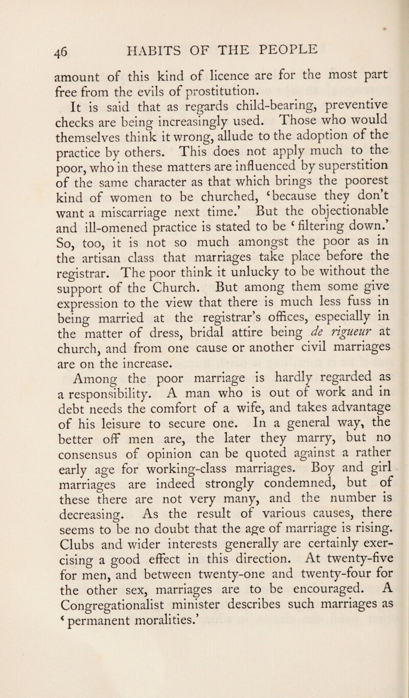 amount of this kind of licence are for the most part free from the evils of prostitution. It is said that as regards child-bearing, preventive checks are being increasingly used. Those who would themselves think it wrong, allude to the adoption of the practice by others. This does not apply much to the poor, who in these matters are influenced by superstition of the same character as that which brings the poorest kind of women to be churched, ‘because they don’t want a miscarriage next time.’ But the objectionable and ill-omened practice is stated to be c filtering down. So, too, it is not so much amongst the poor as in the artisan class that marriages take place before the registrar. The poor think it unlucky to be without the support of the Church. But among them some give expression to the view that there is much less fuss in being married at the registrar’s offices, especially in the matter of dress, bridal attire being de rigueur at church, and from one cause or another civil marriages are on the increase. Among the poor marriage is hardly regarded as a responsibility. A man who is out of work and in debt needs the comfort of a wife, and takes advantage of his leisure to secure one. In a general way, the better off men are, the later they marry, but no consensus of opinion can be quoted against a rather early age for working-class marriages. Boy and girl marriages are indeed strongly condemned, but of these there are not very many, and the number is decreasing. As the result of various causes, there seems to be no doubt that the age of marriage is rising. Clubs and wider interests generally are certainly exer¬ cising a good effect in this direction. At twenty-five for men, and between twenty-one and twenty-four for the other sex, marriages are to be encouraged. A Congregationalist minister describes such marriages as < permanent moralities.’