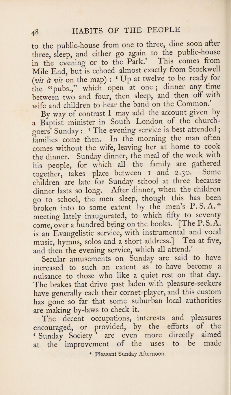 to the public-house from one to three, dine soon after three, sleep, and either go again to the public-house in the evening or to the Park. This comes from Mile End, but is echoed almost exactly from Stockwell (vis a vis on the map) : ‘ Up at twelve to be ready for the “pubs.,” which open at one \ dinner any time between two and four, then sleep, and then off with wife and children to hear the band on the Common. By way of contrast I may add the account given by a Baptist minister in South London of the church¬ goers’ Sunday : £ The evening service is best attended ; families come then. In the morning the man often comes without the wife, leaving her at home to copk the dinner. Sunday dinner, the meal of the week with his people, for which all the family are gathered together, takes place between i and 2.30. Some children are late for Sunday school at three because dinner lasts so long. After dinner, when the children go to school, the men sleep, though this has been broken into to some extent by the men’s P. S.A. * meeting lately inaugurated, to which fifty to seventy come, over a hundred being on the books. [The P.S.A. is an Evangelistic service, with instrumental and vocal music, hymns, solos and a short address.] Tea at five, and then the evening service, which all attend.’ Secular amusements on Sunday are said to have increased to such an extent as to have become a nuisance to those who like a quiet rest on that day. The brakes that drive past laden with pleasure-seekers have generally each their cornet-player, and this custom has gone so far that some suburban local authorities are making by-laws to check it. The decent occupations, interests and pleasures encouraged, or provided, by the efforts of the < Sunday Society ’ are even more directly aimed at the improvement of the uses to be made * Pleasant Sunday Afternoon.