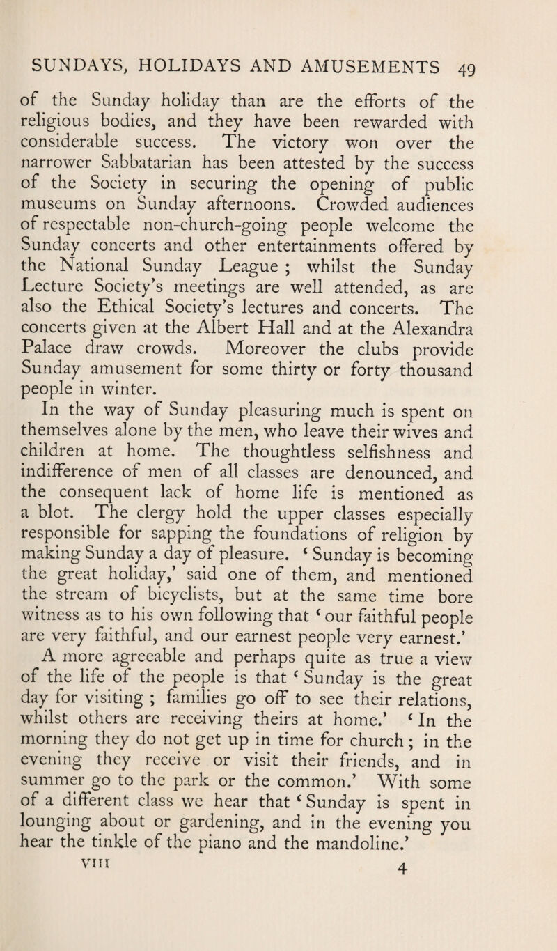 of the Sunday holiday than are the efforts of the religious bodies, and they have been rewarded with considerable success. The victory v/on over the narrower Sabbatarian has been attested by the success of the Society in securing the opening of public museums on Sunday afternoons. Crowded audiences of respectable non-church-going people welcome the Sunday concerts and other entertainments offered by the National Sunday League ; whilst the Sunday Lecture Society's meetings are well attended, as are also the Ethical Society’s lectures and concerts. The concerts given at the Albert Hall and at the Alexandra Palace draw crowds. Moreover the clubs provide Sunday amusement for some thirty or forty thousand people in winter. In the way of Sunday pleasuring much is spent on themselves alone by the men, who leave their wives and children at home. The thoughtless selfishness and indifference of men of all classes are denounced, and the consequent lack of home life is mentioned as a blot. The clergy hold the upper classes especially responsible for sapping the foundations of religion by making Sunday a day of pleasure. c Sunday is becoming the great holiday,’ said one of them, and mentioned the stream of bicyclists, but at the same time bore witness as to his own following that c our faithful people are very faithful, and our earnest people very earnest.’ A more agreeable and perhaps quite as true a view of the life of the people is that c Sunday is the great day for visiting ; families go off to see their relations, whilst others are receiving theirs at home.’ c In the morning they do not get up in time for church; in the evening they receive or visit their friends, and in summer go to the park or the common.’ With some of a different class we hear that c Sunday is spent in lounging about or gardening, and in the evening you hear the tinkle of the piano and the mandoline.’ VIII A