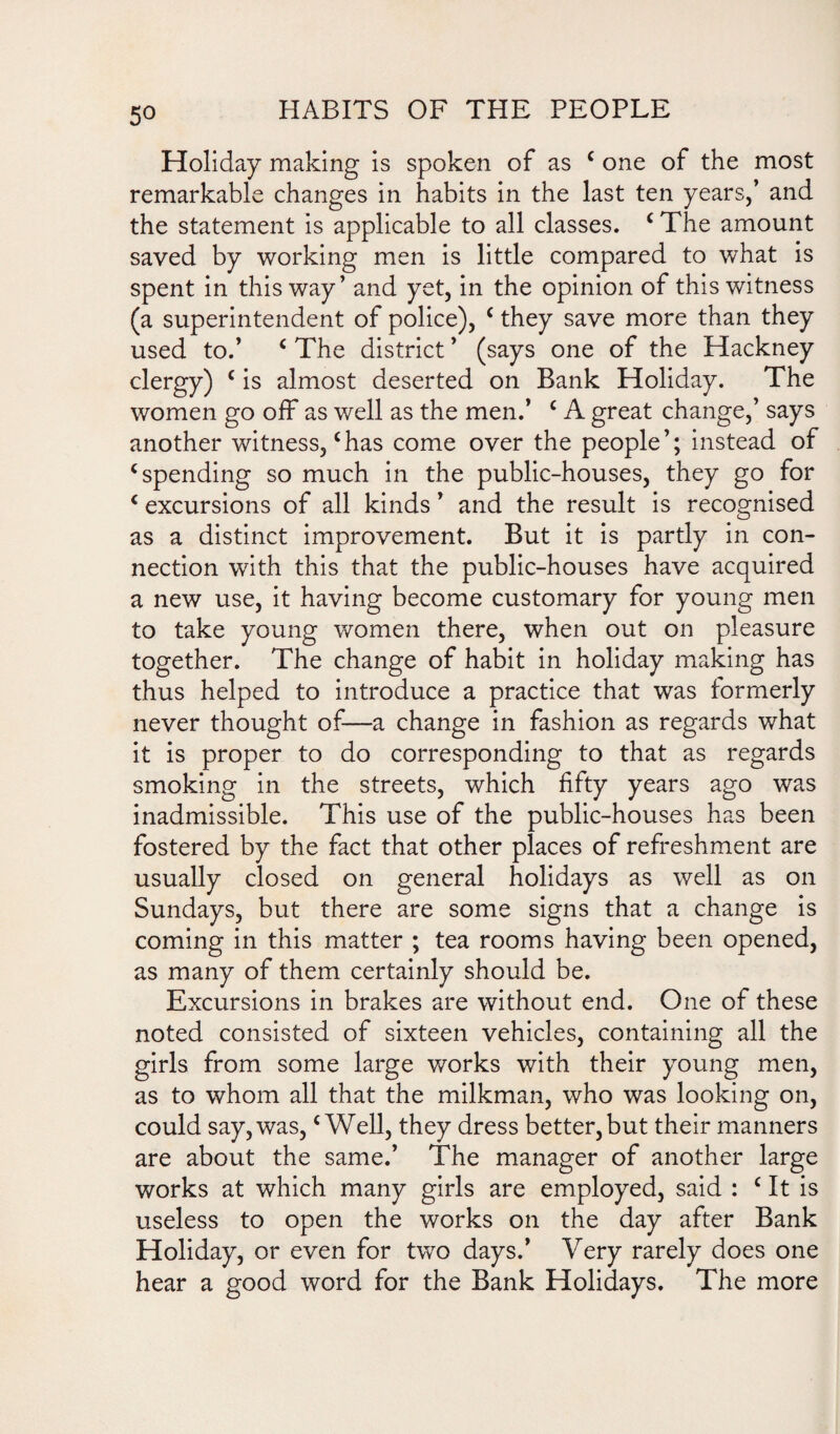 5° Holiday making is spoken of as ‘ one of the most remarkable changes in habits in the last ten years,’ and the statement is applicable to all classes. ‘ The amount saved by working men is little compared to what is spent in this way’ and yet, in the opinion of this witness (a superintendent of police), ‘they save more than they used to.’ ‘ The district ’ (says one of the Hackney clergy) ‘ is almost deserted on Bank Holiday. The women go off as well as the men.’ ‘ A great change,’ says another witness,‘has come over the people’; instead of ‘spending so much in the public-houses, they go for ‘ excursions of all kinds ’ and the result is recognised as a distinct improvement. But it is partly in con¬ nection with this that the public-houses have acquired a new use, it having become customary for young men to take young women there, when out on pleasure together. The change of habit in holiday making has thus helped to introduce a practice that was formerly never thought of—a change in fashion as regards what it is proper to do corresponding to that as regards smoking in the streets, which fifty years ago was inadmissible. This use of the public-houses has been fostered by the fact that other places of refreshment are usually closed on general holidays as well as on Sundays, but there are some signs that a change is coming in this matter ; tea rooms having been opened, as many of them certainly should be. Excursions in brakes are without end. One of these noted consisted of sixteen vehicles, containing all the girls from some large works with their young men, as to whom all that the milkman, who was looking on, could say, was, ‘Well, they dress better, but their manners are about the same.’ The manager of another large works at which many girls are employed, said : ‘ It is useless to open the works on the day after Bank Holiday, or even for two days.’ Very rarely does one hear a good word for the Bank Holidays. The more