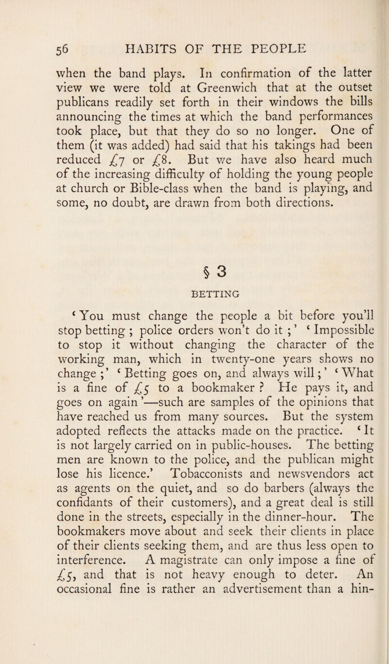 when the band plays. In confirmation of the latter view we were told at Greenwich that at the outset publicans readily set forth in their windows the bills announcing the times at which the band performances took place, but that they do so no longer. One of them (it was added) had said that his takings had been reduced £7 or ^8. But we have also heard much of the increasing difficulty of holding the young people at church or Bible-class when the band is playing, and some, no doubt, are drawn from both directions. § 3 BETTING ‘You must change the people a bit before you’ll stop betting ; police orders won’t do it ; ’ c Impossible to stop it without changing the character of the working man, which in twenty-one years shows no change ;’ c Betting goes on, and always will; ’ c What is a fine of £$ to a bookmaker ? He pays it, and goes on again ’—such are samples of the opinions that have reached us from many sources. But the system adopted reflects the attacks made on the practice. £ It is not largely carried on in public-houses. The betting men are known to the police, and the publican might lose his licence.’ Tobacconists and newsvendors act as agents on the quiet, and so do barbers (always the confidants of their customers), and a great deal is still done in the streets, especially in the dinner-hour. The bookmakers move about and seek their clients in place of their clients seeking them, and are thus less open to interference. A magistrate can only impose a fine of ^5, and that is not heavy enough to deter. An occasional fine is rather an advertisement than a hin-