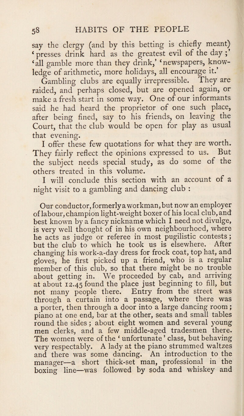 say the clergy (and by this betting is chiefly meant) ‘ presses drink hard as the greatest evil of the day ; ‘all gamble more than they drink/ ‘newspapers, know¬ ledge of arithmetic, more holidays, all encourage it. Gambling clubs are equally irrepressible. They are raided, and perhaps closed, but are opened again, or make a fresh start in some way. One of our informants said he had heard the proprietor of one such place,, after being fined, say to his friends, on leaving the Court, that the club v/ould be open for play as usual that evening. I offer these few quotations for what they are worth. They fairly reflect the opinions expressed to us. But the subject needs special study, as do some of the others treated in this volume. I will conclude this section with an account of a night visit to a gambling and dancing club : Our conductor, formerly a workman, but now an employer of labour, champion light-weight boxer of his local club, and best known by a fancy nickname which I need not divulge, is very well thought of in his own neighbourhood, where he acts as judge or referee in most pugilistic contests; but the club to which he took us is elsewhere. After changing his work-a-day dress for frock coat, top hat, and gloves, he first picked up a friend, who is a regular member of this club, so that there might be no trouble about getting in. We proceeded by cab, and arriving at about 12.45 found the place just beginning to fill, but not many people there. Entry from the street was through a curtain into a passage, where there was a porter, then through a door into a large dancing room; piano at one end, bar at the other, seats and small tables round the sides ; about eight women and several young men clerks, and a few middle-aged tradesmen there. The women were of the ‘ unfortunate’ class, but behaving very respectably. A lady at the piano strummed waltzes and there was some dancing. An introduction to the manager—a short thick-set man, professional in the boxing line—was followed by soda and whiskey and