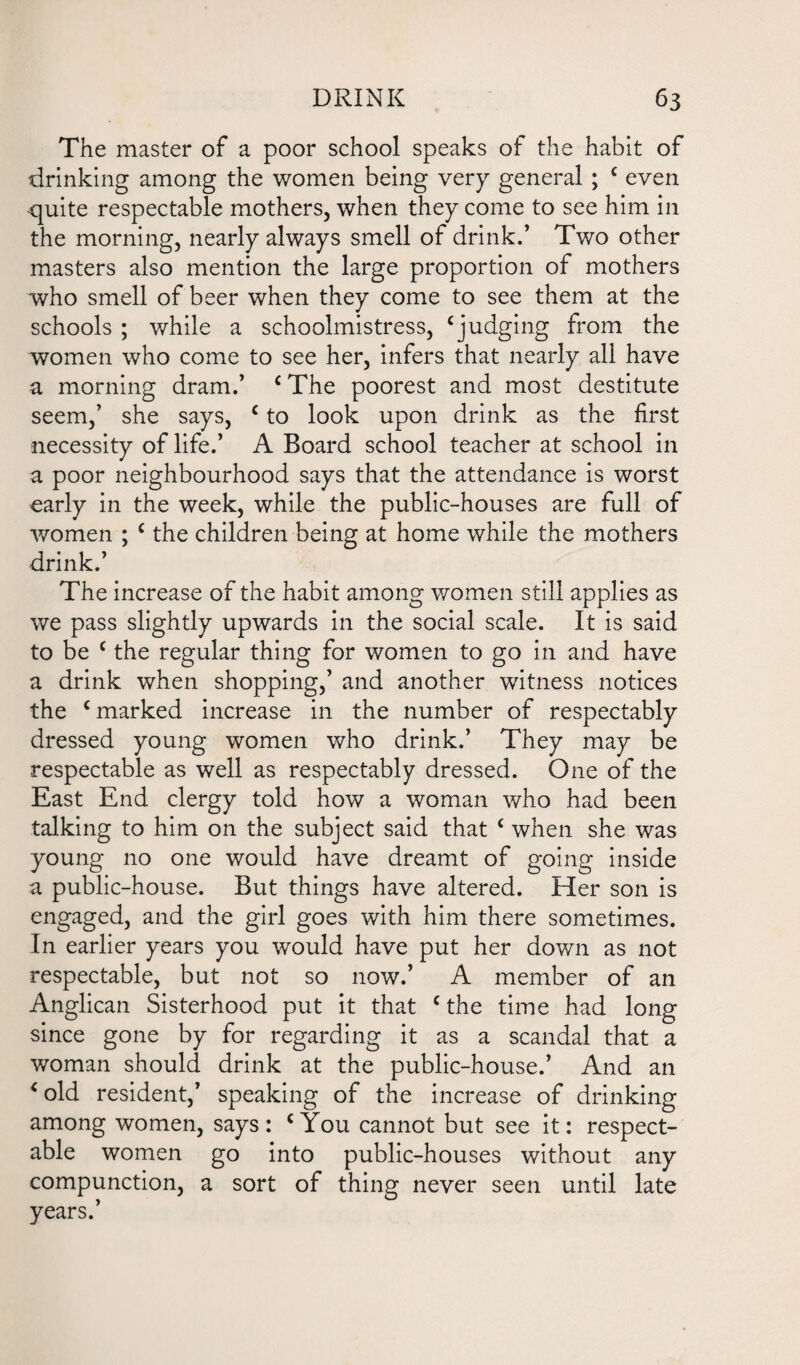 The master of a poor school speaks of the habit of drinking among the women being very general ; c even quite respectable mothers, when they come to see him in the morning, nearly always smell of drink.’ Two other masters also mention the large proportion of mothers who smell of beer when they come to see them at the schools ; while a schoolmistress, ‘judging from the women who come to see her, infers that nearly all have a morning dram.’ c The poorest and most destitute seem,’ she says, c to look upon drink as the first necessity of life.’ A Board school teacher at school in a poor neighbourhood says that the attendance is worst early in the week, while the public-houses are full of women ; c the children being at home while the mothers drink.’ The increase of the habit among women still applies as we pass slightly upwards in the social scale. It is said to be c the regular thing for women to go in and have a drink when shopping,’ and another witness notices the ‘marked increase in the number of respectably dressed young women who drink.’ They may be respectable as well as respectably dressed. One of the East End clergy told how a woman who had been talking to him on the subject said that ‘ when she was young no one would have dreamt of going inside a public-house. But things have altered. Her son is engaged, and the girl goes with him there sometimes. In earlier years you would have put her down as not respectable, but not so now.’ A member of an Anglican Sisterhood put it that ‘ the time had long since gone by for regarding it as a scandal that a woman should drink at the public-house.’ And an ‘old resident,’ speaking of the increase of drinking among women, says: ‘You cannot but see it: respect¬ able women go into public-houses without any compunction, a sort of thing never seen until late years.’