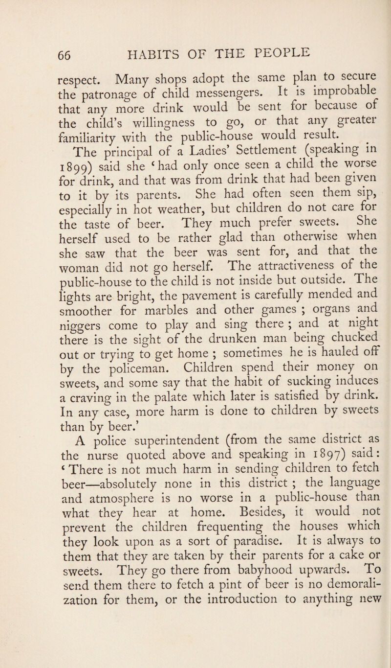 respect. Many shops adopt the same plan to secure the patronage of child messengers. It is improbable that any more drink would be sent for because of the child’s willingness to go, or that any greater familiarity with the public-house would result. The principal of a Ladies’ Settlement. (speaking in 1899) said she c had only once seen a child the worse for drink, and that was from drink that had been given to it by its parents. She had often seen them sip, especially in hot weather, but children do not care for the taste of beer. They much prefer sweets. She herself used to be rather glad than otherwise when she saw that the beer was sent for, and that the woman did not go herself. The attractiveness 01 the public-house to the child is not inside but outside. The lights are bright, the pavement is carefully mended and smoother for marbles and other games ; organs and niggers come to play and sing there ; and at night there is the sight of the drunken man being chucked out or trying to get home ; sometimes he is hauled off by the policeman. Children spend their money on sweets, and some say that the habit of sucking induces a craving in the palate which later is satisfied by drink. In any case, more harm is done to children by sweets than by beer.’ A police superintendent (from the same district as the nurse quoted above and speaking in 1897) said: < There is not much harm in sending children to fetch beer—absolutely none in this district ; the language and atmosphere is no worse in a public-house than what they hear at home. Besides, it would not prevent the children frequenting the houses which they look upon as a sort of paradise. It is always to them that they are taken by their parents for a cake or sweets. They go there from babyhood upwards. To send them there to fetch a pint of beer is no demorali¬ zation for them, or the introduction to anything new