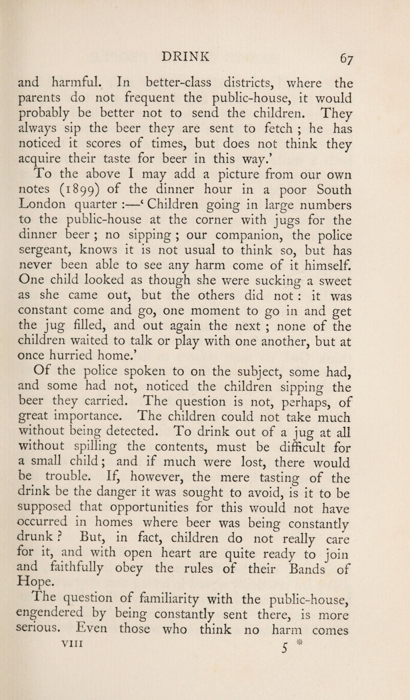 and harmful. In better-class districts, where the parents do not frequent the public-house, it would probably be better not to send the children. They always sip the beer they are sent to fetch ; he has noticed it scores of times, but does not think they acquire their taste for beer in this way.’ To the above I may add a picture from our own notes (1899) of the dinner hour in a poor South London quarter :—£ Children going in large numbers to the public-house at the corner with jugs for the dinner beer ; no sipping ; our companion, the police sergeant, knows it is not usual to think so, but has never been able to see any harm come of it himself. One child looked as though she were sucking a sweet as she came out, but the others did not : it was constant come and go, one moment to go in and get the jug filled, and out again the next ; none of the children waited to talk or play with one another, but at once hurried home.’ Of the police spoken to on the subject, some had, and some had not, noticed the children sipping the beer they carried. The question is not, perhaps, of great importance. The children could not take much without being detected. To drink out of a jug at all without spilling the contents, must be difficult for a small child; and if much were lost, there would be trouble. If, however, the mere tasting of the drink be the danger it was sought to avoid, is it to be supposed that opportunities for this would not have occurred in homes where beer was being constantly drunk ? But, in fact, children do not really care for it, and with open heart are quite ready to join and faithfully obey the rules of their Bands of Hope. The question of familiarity with the public-house, engendered by being constantly sent there, is more serious. Even those who think no harm comes VIII ^ *