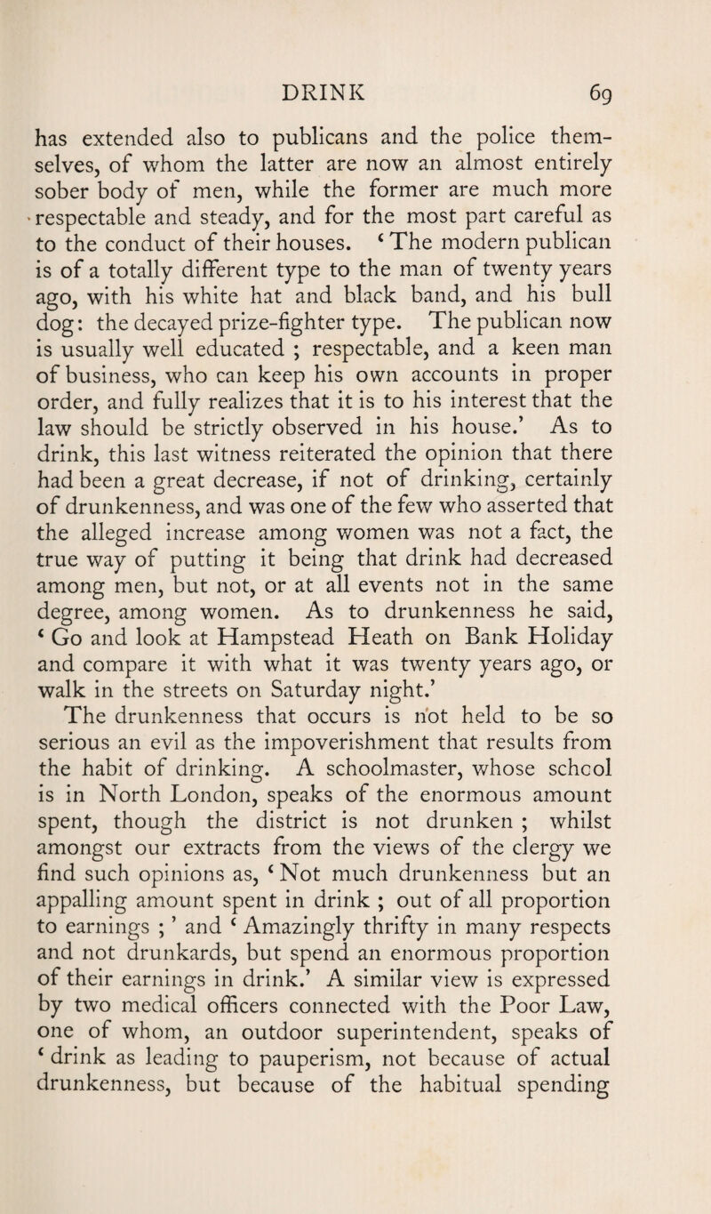 has extended also to publicans and the police them¬ selves, of whom the latter are now an almost entirely sober body of men, while the former are much more • respectable and steady, and for the most part careful as to the conduct of their houses. ‘The modern publican is of a totally different type to the man of twenty years ago, with his white hat and black band, and his bull dog: the decayed prize-fighter type. The publican now is usually well educated ; respectable, and a keen man of business, who can keep his own accounts in proper order, and fully realizes that it is to his interest that the law should be strictly observed in his house.’ As to drink, this last witness reiterated the opinion that there had been a great decrease, if not of drinking, certainly of drunkenness, and was one of the few who asserted that the alleged increase among women was not a fact, the true way of putting it being that drink had decreased among men, but not, or at all events not in the same degree, among women. As to drunkenness he said, ‘ Go and look at Hampstead Heath on Bank Holiday and compare it with what it was twenty years ago, or walk in the streets on Saturday night.’ The drunkenness that occurs is not held to be so serious an evil as the impoverishment that results from the habit of drinking. A schoolmaster, whose school is in North London, speaks of the enormous amount spent, though the district is not drunken ; whilst amongst our extracts from the views of the clergy we find such opinions as, ‘ Not much drunkenness but an appalling amount spent in drink ; out of all proportion to earnings ; ’ and ‘ Amazingly thrifty in many respects and not drunkards, but spend an enormous proportion of their earnings in drink.’ A similar view is expressed by two medical officers connected with the Poor Law, one of whom, an outdoor superintendent, speaks of ‘ drink as leading to pauperism, not because of actual drunkenness, but because of the habitual spending