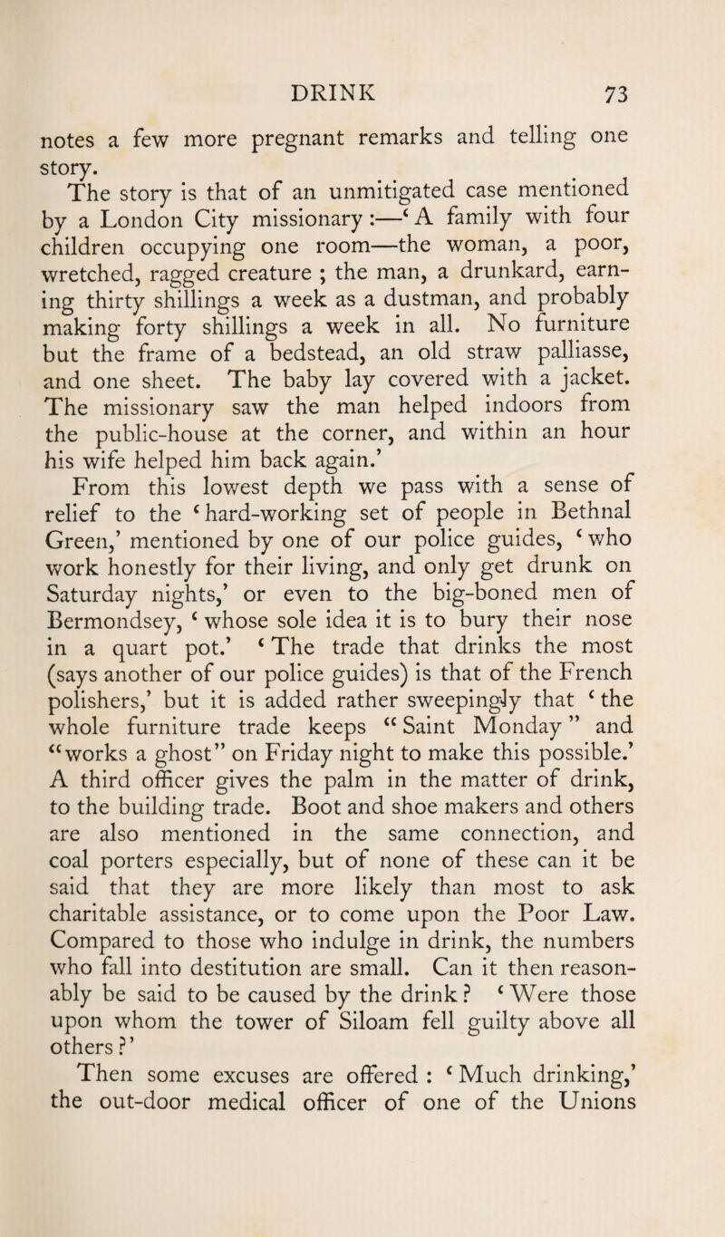 notes a few more pregnant remarks and telling one story. The story is that of an unmitigated case mentioned by a London City missionary :—c A family with four children occupying one room—the woman, a poor, wretched, ragged creature ; the man, a drunkard, earn¬ ing thirty shillings a week as a dustman, and probably making forty shillings a week in all. No furniture but the frame of a bedstead, an old straw palliasse, and one sheet. The baby lay covered with a jacket. The missionary saw the man helped indoors from the public-house at the corner, and within an hour his wife helped him back again.’ From this lowest depth we pass with a sense of relief to the c hard-working set of people in Bethnal Green,’ mentioned by one of our police guides, c who work honestly for their living, and only get drunk on Saturday nights,’ or even to the big-boned men of Bermondsey, c whose sole idea it is to bury their nose in a quart pot.’ c The trade that drinks the most (says another of our police guides) is that of the French polishers,’ but it is added rather sweepingly that c the whole furniture trade keeps <c Saint Monday ” and “works a ghost” on Friday night to make this possible.’ A third officer gives the palm in the matter of drink, to the building trade. Boot and shoe makers and others are also mentioned in the same connection, and coal porters especially, but of none of these can it be said that they are more likely than most to ask charitable assistance, or to come upon the Poor Law. Compared to those who indulge in drink, the numbers who fall into destitution are small. Can it then reason¬ ably be said to be caused by the drink? ‘Were those upon whom the tower of Siloam fell guilty above all others ?’ Then some excuses are offered : c Much drinking,’ the out-door medical officer of one of the Unions