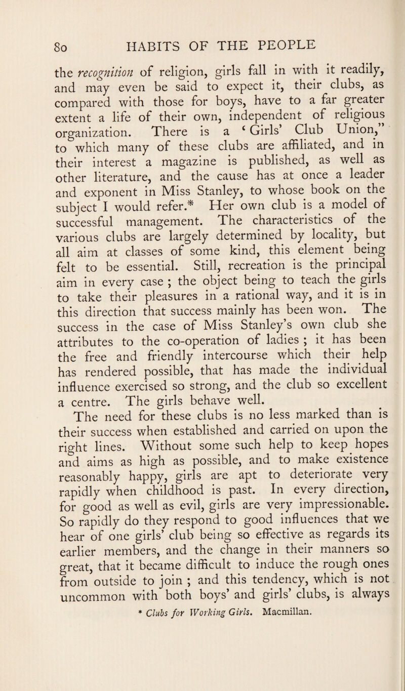 the recognition of religion, girls fall in with it readily, and may even be said to expect it, their clubs, as compared with those for boys, have to a far greater extent a life of their own, independent of religious organization. There is a c Girls Club Union, to which many of these clubs are affiliated, and in their interest a magazine is published, as well as other literature, and the cause has at once a leader and exponent in Miss Stanley, to whose book on the subject I would refer.* Her own club is a model of successful management. The characteristics of the various clubs are largely determined by locality, but all aim at classes of some kind, this element . being felt to be essential. Still, recreation is the principal aim in every case ; the object being to teach the girls to take their pleasures in a rational way, and it is in this direction that success mainly has been won. The success in the case of Miss Stanley’s own club she attributes to the co-operation of ladies ; it has been the free and friendly intercourse which their help has rendered possible, that has made the individual influence exercised so strong, and the club so excellent a centre. The girls behave well. The need for these clubs is no less marked than is their success when established and carried on upon the right lines. Without some such help to keep hopes and aims as high as possible, and to make existence reasonably happy, girls are apt to deteriorate very rapidly when childhood is past. In every direction, for good as well as evil, girls are very impressionable. So rapidly do they respond to good influences that we hear of one girls’ club being so effective as regards its earlier members, and the change in their manners so great, that it became difficult to induce the rough ones from outside to join ; and this tendency, which is not uncommon with both boys’ and girls’ clubs, is always * Clubs for Working Girls. Macmillan.