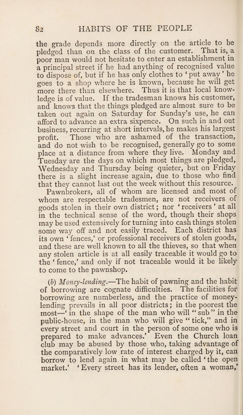 the grade depends more directly on the article to be pledged than on the class of the customer. That is, a poor man would not hesitate to enter an establishment in a principal street if he had anything of recognised value to dispose of, but if he has only clothes to 4 put away ’ he goes to a shop where he is known, because he will get more there than elsewhere. Thus it is that local know¬ ledge is of value. If the tradesman knows his customer, and knows that the things pledged are almost sure to be taken out again on Saturday for Sunday’s use, he can afford to advance an extra sixpence. On such in and out business, recurring at short intervals, he makes his largest profit. Those who are ashamed of the transaction, and do not wish to be recognised, generally go to some place at a distance from where they live. Monday and Tuesday are the days on which most things are pledged, Wednesday and Thursday being quieter, but on Friday there is a slight increase again, due to those who find that they cannot last out the week without this resource. Pawnbrokers, all of whom are licensed and most of whom are respectable tradesmen, are not receivers of goods stolen in their own district; nor * receivers ’ at all in the technical sense of the word, though their shops may be used extensively for turning into cash things stolen some way off and not easily traced. Each district has its own ‘ fences,’ or professional receivers of stolen goods, and these are well known to all the thieves, so that when any stolen article is at all easily traceable it would go to the * fence,’ and only if not traceable would it be likely to come to the pawnshop. (b) Money-lending.—The habit of pawning and the habit of borrowing are cognate difficulties. The facilities for borrowing are numberless, and the practice of money- lending prevails in all poor districts; in the poorest the most—‘ in the shape of the man who will “ sub ” in the public-house, in the man who will give “ tick,” and in every street and court in the person of some one who is prepared to make advances.’ Even the Church loan club may be abused by those who, taking advantage of the comparatively low rate of interest charged by it, can borrow to lend again in what may be called 4 the open market.’ * Every street has its lender, often a woman/