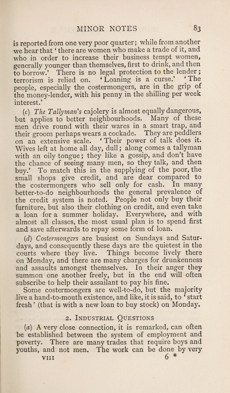 is reported from one very poor quarter; while from another we hear that ‘ there are women who make a trade of it, and who in order to increase their business tempt women, generally younger than themselves, first to drink, and then to borrow.’ There is no legal protection to the lender ; terrorism is relied on. * Loaning is a curse.’ ‘ The people, especially the costermongers, are in. the grip of the money-lender, with his penny in the shilling per week interest.’ (c) The Tallyman's cajolery is almost equally dangerous, but applies to better neighbourhoods. Many of these men drive round with their wares in a smart trap, and their groom perhaps wears a cockade. They are peddlers on an extensive scale. ‘ Their power of talk does it. Wives left at home all day, dull; along comes a tallyman with an oily tongue; they like a gossip, and don’t have the chance of seeing many men, so they talk, and then buy.’ To match this in the supplying of the poor, the small shops give credit, and are dear compared to the costermongers who sell only for cash. In many better-to-do neighbourhoods the general prevalence of the credit system is noted. People not only buy their furniture, but also their clothing on credit, and even take a loan for a summer holiday. Everywhere, and with almost all classes, the most usual plan is to spend first and save afterwards to repay some form of loan. (d) Costermongers are busiest on Sundays and Satur¬ days, and consequently these days are the quietest in the courts where they live. Things become lively there on Monday, and there are many charges for drunkenness and assaults amongst themselves. In their anger they summon one another freely, but in the end will often subscribe to help their assailant to pay his fine. Some costermongers are well-to-do, but the majority live a hand-to-mouth existence, and like, it is said, to ‘ start fresh ’ (that is with a new loan to buy stock) on Monday. 2. Industrial Questions (d) A very close connection, it is remarked, can often be established between the system of employment and poverty. There are many trades that require boys and youths, and not men. The work can be done by very