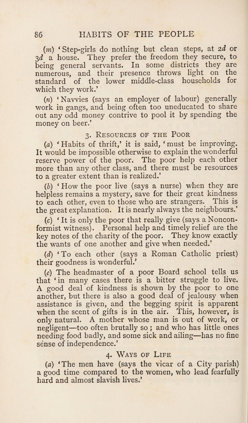 (m) ‘ Step-girls do nothing but clean steps, at 2d or 3d a house. They prefer the freedom they secure, to being general servants. In some districts they are numerous, and their presence throws light on the standard of the lower middle-class households for which they work.’ (n) ‘Navvies (says an employer of labour) generally work in gangs, and being often too uneducated to share out any odd money contrive to pool it by spending the money on beer.’ 3. Resources of the Poor (a) ‘ Habits of thrift,’ it is said, ‘ must be improving. It would be impossible otherwise to explain the wonderful reserve power of the poor. The poor help each other more than any other class, and there must be resources to a greater extent than is realized.’ (b) ‘ How the poor live (says a nurse) when they are helpless remains a mystery, save for their great kindness to each other, even to those who are strangers. This is the great explanation. It is nearly always the neighbours.’ (c) ‘ It is only the poor that really give (says a Noncon¬ formist witness). Personal help and timely relief are the key notes of the charity of the poor. They know exactly the wants of one another and give when needed.’ (1d) ‘To each other (says a Roman Catholic priest) their goodness is wonderful.* (e) The headmaster of a poor Board school tells us that ‘in many cases there is a bitter struggle to live. A good deal of kindness is shown by the poor to one another, but there is also a good deal of jealousy when assistance is given, and the begging spirit is apparent when the scent of gifts is in the air. This, however, is only natural. A mother whose man is out of work, or negligent—too often brutally so ; and who has little ones needing food badly, and some sick and ailing—has no fine sense of independence.’ 4. Ways of Life (a) ‘The men have (says the vicar of a City parish) a good time compared to the women, who lead fearfully hard and almost slavish lives.’