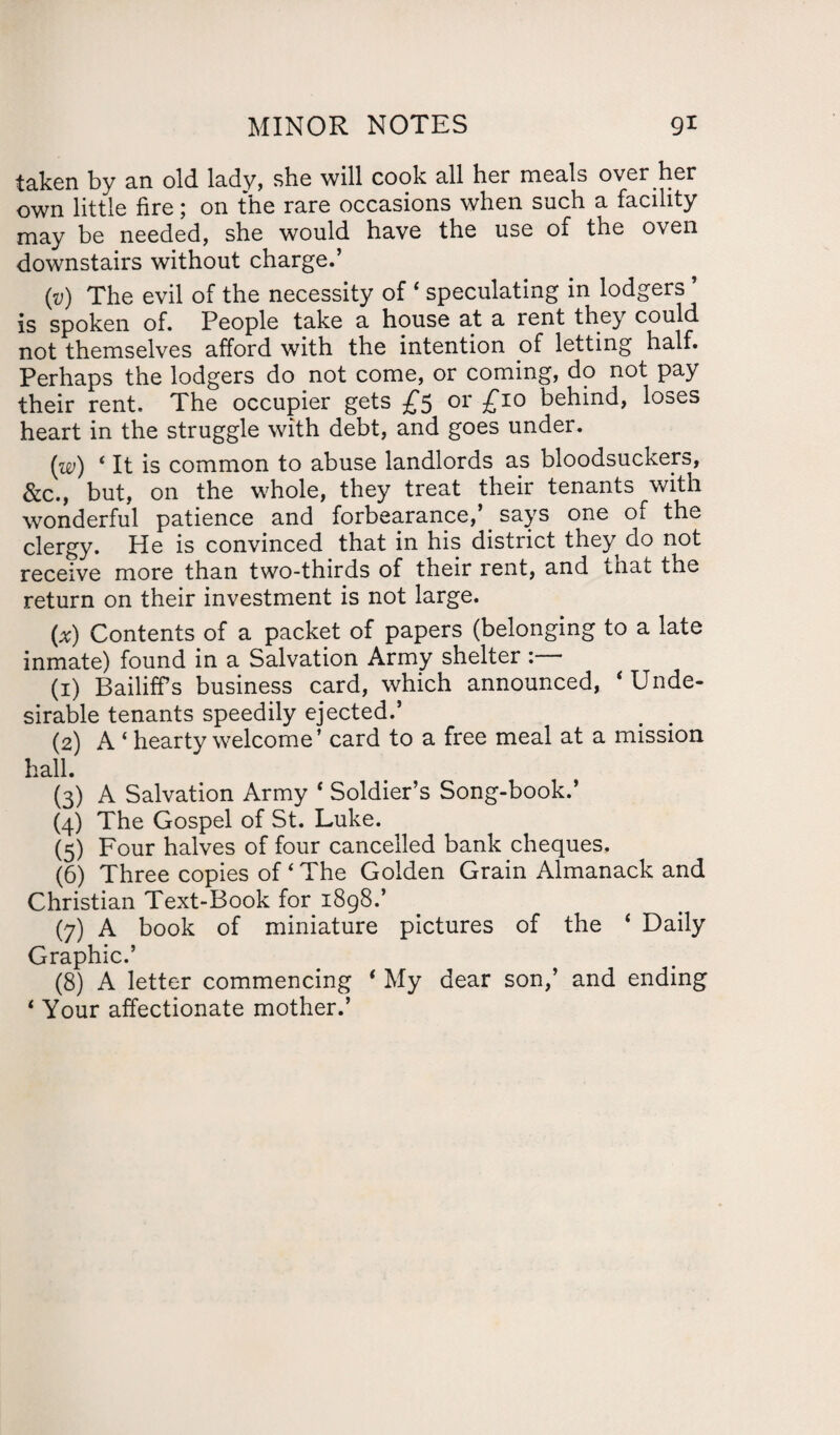 taken by an old. lady, she will cook all her meals over her own little fire; on the rare occasions when such a facility may be needed, she would have the use of the oven downstairs without charge.’ (v) The evil of the necessity of ‘ speculating in lodgers ’ is spoken of. People take a house at a rent they could not themselves afford with the intention of letting half. Perhaps the lodgers do not come, or coming, do not pay their rent. The occupier gets £5 or £10 behind, loses heart in the struggle with debt, and goes under. (w) ‘It is common to abuse landlords as bloodsuckers, &c., but, on the whole, they treat their tenants with wonderful patience and forbearance,’ says one of the clergy. He is convinced that in his district they do not receive more than two-thirds of their rent, and that the return on their investment is not large. (x) Contents of a packet of papers (belonging to a late inmate) found in a Salvation Army shelter (1) Bailiffs business card, which announced, ‘Unde¬ sirable tenants speedily ejected.’ (2) A ‘ hearty welcome’ card to a free meal at a mission hall. (3) A Salvation Army ‘ Soldier’s Song-book.’ (4) The Gospel of St. Luke. (5) Four halves of four cancelled bank cheques, (6) Three copies of ‘ The Golden Grain Almanack and Christian Text-Book for 1898.’ (7) A book of miniature pictures of the * Daily Graphic.’ (8) A letter commencing * My dear son,’ and ending 1 Your affectionate mother.’